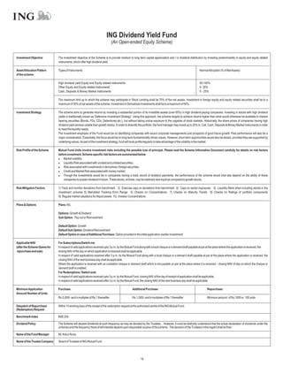 ING Dividend Yield Fund
                                                                               (An Open-ended Equity Scheme)

Investment Objective          The investment objective of the Scheme is to provide medium to long term capital appreciation and / or dividend distribution by investing predominantly in equity and equity related
                              instruments, which offer high dividend yield.

Asset Allocation Pattern      Types of Instruments                                                                                                          NormalAllocation (% of NetAssets)
of the scheme

                              High dividend yield Equity and Equity related instruments                                                                     65-100%
                              Other Equity and Equity related instruments                                                                                   0- 35%
                              Cash, Deposits & Money Market Instruments                                                                                     0 - 25%

                              The maximum limit up to which the scheme may participate in Stock Lending shall be 75% of the net assets. Investment in foreign equity and equity related securities shall be to a
                              maximum of 35% of net assets of the scheme. Investment in Derivatives Investments shall be to a maximum of 50%.

Investment Strategy           The scheme aims to generate returns by investing a substantial portion of its investible assets (over 65%) in high dividend-paying companies. Investing in stocks with high dividend
                              yields is traditionally known as 'Defensive Investment Strategy'. Using this approach, the scheme targets to achieve returns higher than what would otherwise be available in interest
                              bearing securities (Bonds, FDs, CDs, Debentures etc.), but without taking undue exposure to the vagaries of stock markets. Historically, the share prices of companies having high
                              dividend yield are less volatile than growth stocks. In order to diversify the portfolio, the fund manager may invest up to 25% in, Call, Cash, Deposits & Money Market Instruments in order
                              to meet the liquidity needs.
                              The investment emphasis of the Fund would be on identifying companies with sound corporate managements and prospects of good future growth. Past performance will also be a
                              major consideration. Essentially, the focus would be on long-term fundamentally driven values. However, short-term opportunities would also be seized, provided they are supported by
                              underlying values.As part of the investment strategy, fund will book profits regularly to take advantage of the volatility in the market.

Risk Profile of the Scheme    Mutual Fund Units involve investment risks including the possible loss of principal. Please read the Scheme Information Document carefully for details on risk factors
                              before investment. Scheme specific risk factors are summarized below:
                              l   Market volatility;
                              l   Liquidity Risk associated with unrated and unlisted securities;
                              l associated with investments in derivatives / foreign securities;
                                  Risk
                              l   Credit and Market Risk associated with money market;
                              l   Though the investments would be in companies having a track record of dividend payments, the performance of the scheme would inter-alia depend on the ability of these
                                  companies to sustain dividend in future. These stocks, at times, may be relatively less liquid as compared to growth stocks.

Risk Mitigation Factors       1) Track and monitor deviations from benchmark 2) Exercise caps on deviations from benchmark 3) Caps on sector exposures 4) Liquidity filters when including stocks in the
                              investment universe 5) Mandated Tracking Error Range 6) Checks on Concentrations 7) Checks on Maturity Trends 8) Checks on Ratings of portfolio components
                              9) Regular market valuations for illiquid assets 10) Investor Concentrations

Plans & Options               Plans: NIL

                              Options: Growth & Dividend
                              Sub Option: Pay out or Reinvestment

                              Default Option: Growth
                              Default Sub Option: Dividend Reinvestment
                              Default Option in case ofAdditional Purchase: Option provided in the initial application (earlier investment)

Applicable NAV                For Subscriptions/Switch-ins
(after the Scheme Opens for   In respect of valid applications received upto 3 p.m. by the Mutual Fund along with a local cheque or a demand draft payable at par at the place where the application is received, the
repurchase and sale)          closing NAV of the day on which application is received shall be applicable.
                              In respect of valid applications received after 3 p.m. by the Mutual Fund along with a local cheque or a demand draft payable at par at the place where the application is received, the
                              closing NAV of the next business day shall be applicable.
                              Where the application is received with an outstation cheque or demand draft which is not payable on par at the place where it is received – closing NAV of day on which the cheque or
                              demand draft is credited.
                              For Redemptions / Switch outs
                              In respect of valid applications received upto 3 p.m. by the Mutual Fund, closing NAV of the day of receipt of application shall be applicable.
                              In respect of valid applications received after 3 p.m. by the Mutual Fund, the closing NAV of the next business day shall be applicable.

Minimum Application           Purchase:                                                         Additional Purchase:                                               Repurchase:
Amount/ Number of Units
                              Rs.5,000/- and in multiples of Re.1 thereafter                    Rs.1,000/- and in multiples of Re.1 thereafter                     Minimum amount of Rs.1000 or 100 units

Despatch of Repurchase        Within 10 working days of the receipt of the redemption request at the authorised centre of the ING Mutual Fund.
(Redemption) Request

Benchmark Index               BSE 200.

Dividend Policy               The Scheme will declare dividends at such frequency as may be decided by the Trustees , However, it must be distinctly understood that the actual declaration of dividends under the
                              schemes and the frequency there of will interalia depend upon disposable surplus of the scheme. The decision of the Trustees in this regard shall be final.

Name of the Fund Manager      Mr.AnkurArora

Name of the Trustee Company   Board of Trustees of ING Mutual Fund




                                                                                                       16
 