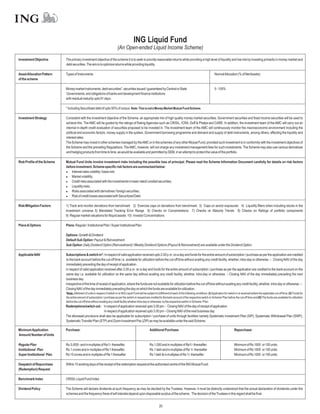 ING Liquid Fund
                                                                              (An Open-ended Liquid Income Scheme)
Investment Objective         The primary investment objective of the scheme it is to seek to provide reasonable returns while providing a high level of liquidity and low risk by investing primarily in money market and
                             debt securities. The aim is to optimize returns while providing liquidity.

Asset Allocation Pattern     Types of Instruments                                                                                                                           NormalAllocation (% of NetAssets)
of the scheme

                             Money market instruments, debt securities*, securities issued / guaranteed by Central or State                                                 0 - 100%
                             Governments, and obligations of banks and development finance institutions
                             with residual maturity upto 91 days.

                             * Including Securitised debt of upto 50% of corpus. Note: This is not a Money Market Mutual Fund Scheme.

Investment Strategy          Consistent with the investment objective of the Scheme, an appropriate mix of high quality money market securities, Government securities and fixed income securities will be used to
                             achieve this. The AMC will be guided by the ratings of Rating Agencies such as CRISIL, ICRA, Duff & Phelps and CARE. In addition, the investment team of the AMC will carry out an
                             internal in-depth credit evaluation of securities proposed to be invested in. The investment team of the AMC will continuously monitor the macroeconomic environment including the
                             political and economic factors, money supply in the system, Government borrowing programme and demand and supply of debt instruments, among others, affecting the liquidity and
                             interest rates.
                             The Scheme may invest in other schemes managed by the AMC or in the schemes of any other Mutual Fund, provided such investment is in conformity with the investment objectives of
                             the Scheme and the prevailing Regulations. The AMC, however, will not charge any investment management fees for such investments. The Scheme may also use various derivatives
                             and hedging products from time to time, as would be available and permitted by SEBI, in an attempt to protect the value of the portfolio.

Risk Profile of the Scheme   Mutual Fund Units involve investment risks including the possible loss of principal. Please read the Scheme Information Document carefully for details on risk factors
                             before investment. Scheme specific risk factors are summarized below:
                             l   Interest rates volatility / basis risk;
                             l   Market volatility;
                             l   Credit risks associated with the investments in lower rated/ unrated securities;
                             l   Liquidity risks;
                             l   Risks associated with derivatives / foreign securities;
                             l of credit losses associated with Securitized Debt.
                                 Risk

Risk Mitigation Factors      1) Track and monitor deviations from benchmark 2) Exercise caps on deviations from benchmark 3) Caps on sector exposures 4) Liquidity filters when including stocks in the
                             investment universe 5) Mandated Tracking Error Range 6) Checks on Concentrations 7) Checks on Maturity Trends 8) Checks on Ratings of portfolio components
                             9) Regular market valuations for illiquid assets 10) Investor Concentrations

Plans & Options              Plans: Regular / Institutional Plan / Super Institutional Plan

                             Options: Growth & Dividend
                             Default Sub Option: Payout & Reinvestment
                             Sub Option: Daily Dividend Option (Reinvestment) / Weekly Dividend Options (Payout & Reinvestment) are available under the Dividend Option.

Applicable NAV               Subscriptions & switch in*: In respect of valid application received upto 2.00 p.m. on a day and funds for the entire amount of subscription / purchase as per the application are credited
                             to the bank account before the cut-off time i.e. available for utilization before the cut-off time without availing any credit facility, whether, intra-day or otherwise. – Closing NAV of the day
                             immediately preceding the day of receipt of application.
                             In respect of valid application received after 2.00 p.m. on a day and funds for the entire amount of subscription / purchase as per the application are credited to the bank account on the
                             same day i.e. available for utilization on the same day without availing any credit facility, whether, intra-day or otherwise. – Closing NAV of the day immediately preceding the next
                             business day.
                             Irrespective of the time of receipt of application, where the funds are not available for utilization before the cut-off time without availing any credit facility, whether, intra-day or otherwise. –
                             Closing NAV of the day immediately preceding the day on which the funds are available for utilization.
                             *Note: Allotment of units in respect of switch-in to ING Liquid Fund will be subject to fulfillment of each of the following conditions: (I) Application for switch-in is received before the applicable cut-off time; (II) Funds for
                             the entire amount of subscription / purchase as per the switch-in request are credited to the bank account of the respective switch-in Scheme/ Plan before the cut-off time and (III) The funds are available for utilization
                             before the cut-off time without availing any credit facility whether intra-day or otherwise, by the respective switch-in Scheme / Plan.
                             Redemptions/switch out : In respect of application received upto 3.00 pm – Closing NAV of the day of receipt of application.
                                                         In respect of application received upto 3.00 pm – Closing NAV of the next business day.
                             The aforesaid provisions shall also be applicable for subscription / purchase of units through facilities namely Systematic Investment Plan (SIP), Systematic Withdrawal Plan (SWP),
                             Systematic Transfer Plan (STP) and Zoom Investment Pac (ZIP) as may be available under the said Scheme.

Minimum Application          Purchase:                                                                       Additional Purchase:                                                              Repurchase:
Amount/ Number of Units

Regular Plan                 Rs.5,000/- and in multiples of Re1/- thereafter.                                Rs.1,000 and in multiples of Re1/- thereafter.                                    Minimum of Rs 1000 or 100 units.
Institutional Plan           Rs.1 crores and in multiples of Re 1 thereafter.                                Rs.1 lakh and in multiples of Re 1/- thereafter                                   Minimum of Rs 1000 or 100 units.
Super Institutional Plan     Rs 15 crores and in multiples of Re 1 thereafter                                Rs 1 lakh & in multiples of Re 1/- thereafter                                     Minimum of Rs 1000 or 100 units.

Despatch of Repurchase       Within 10 working days of the receipt of the redemption request at the authorised centre of the ING Mutual Fund.
(Redemption) Request

Benchmark Index              CRISIL Liquid Fund Index

Dividend Policy              The Scheme will declare dividends at such frequency as may be decided by the Trustees. However, it must be distinctly understood that the actual declaration of dividends under the
                             schemes and the frequency there of will interalia depend upon disposable surplus of the scheme. The decision of the Trustees in this regard shall be final.


                                                                                                                       20
 