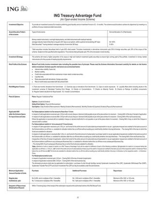 ING Treasury Advantage Fund
                                                                               (An Open-ended Income Scheme)
Investment Objective         To provide an investment avenue for investors preferring good liquidity and an investment horizon of 2 – 6 months. The scheme would be able to achieve its objectives by investing in a
                             portfolio of money market and debt instruments.

Asset Allocation Pattern     Types of Instruments                                                                                                                      NormalAllocation (% of NetAssets)
of the scheme

                             Money market instruments, overnight deployments, and debt instruments with residual maturity/
                             average maturity/ reset of less than or equal to 367 days or put options within a period not exceeding 367 days                           65-100%
                             Debt Securities** having residual / average maturity of more than 367days                                                                 0-35%

                             *Debt securities includes Securitised debt of upto 90% ofnet assets.**Includes investments in derivatives instruments upto 50% & foreign securities upto 35% of the corpus of the
                             scheme. Subject to limits specified bythe regulations. The scheme shall participate upto 75% of its net assets in stock lending

Investment Strategy          The scheme will invest a higher proportion of its corpus in high and medium investment grade securities to ensure high running yield of the portfolio. Investment in money market
                             instruments is for the purpose of meeting liquidity requirements.

Risk Profile of the Scheme   Mutual Fund Units involve investment risks including the possible loss of principal. Please read the Scheme Information Document carefully for details on risk factors
                             before investment. Scheme specific risk factors are summarized below:
                             l   Interest rates volatility / basis risk;
                             l   Market volatility;
                             l   Credit risks associated with the investments in lower rated/ unrated securities;
                             l   Liquidity risks;
                             l   Risks associated with derivatives / foreign securities;
                             l of credit losses associated with Securitized Debt.
                                 Risk

Risk Mitigation Factors      1) Track and monitor deviations from benchmark 2) Exercise caps on deviations from benchmark 3) Caps on sector exposures 4) Liquidity filters when including stocks in the
                             investment universe 5) Mandated Tracking Error Range 6) Checks on Concentrations 7) Checks on Maturity Trends 8) Checks on Ratings of portfolio components
                             9) Regular market valuations for illiquid assets 10) Investor Concentrations

Plans & Options              Plans: Regular / Institutional Plan

                             Options: Growth & Dividend
                             Default Sub Option: Payout & Reinvestment
                             Sub Option: Daily Dividend (Reinvestment) / Weekly Dividend (Reinvestment). Monthly Dividend & Quarterly Dividend (Payout & Reinvestment)

Applicable NAV               For Subscriptions /switch in of an amount of less than 1 Crore:
(after the Scheme Opens      In respect of valid applications received upto 3.00 pm with a local cheque or demand draft payable at par at the place where it is received – Closing NAV of the day of receipt of application
for repurchase and sale)     In respect of valid applications received after 3.00 pm with a local cheque or demand draft payable at par at the place where it is received – Closing NAV of the next business day.
                             Where the application is received with an outstation cheque or demand draft which is not payable on par at the place where it is received – Closing NAV of day on which the Cheque or
                             demand draft is credited.
                             For Subscriptions /switch in* of an amount of 1 Crore & more:
                             In respect of valid application received up to 3.00 p.m. and funds for the entire amount of subscription/purchase/switch-in as per application/request are credited to the bank account of
                             the Scheme before cut-off time i.e. available for utilization before the cut-off time without availing any credit facility whether intra day/otherwise. – The closing NAV of the day on which the
                             funds are available for utilization.
                             In respect of valid application is received after 3.00 p.m. and funds for the entire amount of subscription/ purchase/ switch-in as per application/request are credited to the bank account of
                             the Scheme after cut-off time i.e. available for utilization after the cut-off time without availing any credit facility whether intra day/otherwise.– The closing NAV of the next Business Day.
                             Irrespective of the time of receipt of application, where the funds for the entire amount of subscription/purchase/switch-in as per application/ request are credited to the bank account of
                             the Scheme before cutoff time on any subsequent Business Day i.e. available for utilization before the cut-off time on any subsequent Business Day.
                             – The closing NAV of such subsequent Business Day on which the funds are available for utilization.
                             *Note: Allotment of units in respect of switch-in to ING Treasury Advantage Fund will be subject to fulfillment of each of the following conditions: (I) Application for switch-in is received before the
                             applicable cut-off time i.e. 3.00 p.m.; (II) Funds for the entire amount of subscription/purchase as per the switch-in request are credited to the bank account of the respective switch-in Schemes/ Plans
                             before the cut-off time and (III) The funds are available for utilization before the cut-off time without availing any credit facility whether intra-day or otherwise, by the respective switch – in Schemes /
                             Plans.
                             For Redemptions/switch outs:
                             In respect of application received upto 3.00 pm – Closing NAV of the day of receipt of application.
                             In respect of application received after 3.00 pm – Closing NAV of the next business day.
                             The aforesaid provisions shall also be applicable for subscription / purchase of units through facilities namely Systematic Investment Plan (SIP), Systematic Withdrawal Plan (SWP),
                             Systematic Transfer Plan (STP) and Zoom Investment Pac (ZIP) as may be available under the said Scheme.

Minimum Application          Purchase:                                                               Additional Purchase:                                                      Repurchase:
Amount/ Number of Units

Regular plan                 Rs.5,000/- and in multiples of Re1/- thereafter.                        Rs.1,000 and in multiples of Re1/- thereafter.                            Minimum of Rs 1000 or 100 units.
Institutional plan           Rs.1 crores and in multiples of Re 1 thereafter.                        Rs.1 lakh and in multiples of Re 1/- thereafter                           Minimum of Rs 1000 or 100 units.

Despatch of Repurchase       Within 10 working days of the receipt of the redemption request at the authorised centre of the ING Mutual Fund.
(Redemption) Request




                                                                                                             22
 