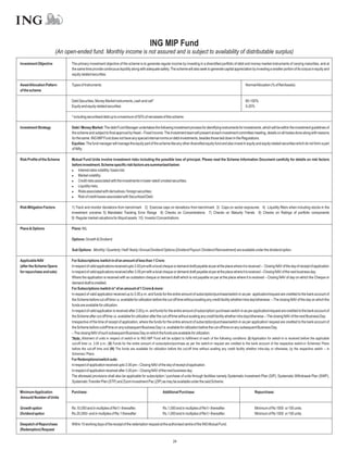 ING MIP Fund
                       (An open-ended fund. Monthly income is not assured and is subject to availability of distributable surplus)
Investment Objective          The primary investment objective of the scheme is to generate regular income by investing in a diversified portfolio of debt and money-market instruments of varying maturities, and at
                              the same time provide continuous liquidity along with adequate safety. The scheme will also seek to generate capital appreciation by investing a smaller portion of its corpus in equity and
                              equity related securities.

Asset Allocation Pattern      Types of Instruments                                                                                                                NormalAllocation (% of NetAssets)
of the scheme

                              Debt Securities, Money Market instruments, cash and call*                                                                           80-100%
                              Equity and equity related securities                                                                                                0-20%

                              * including securitised debt up to a maximum of 50% of net assets of this scheme

Investment Strategy           Debt / Money Market: The debt Fund Manager undertakes the following investment process for identifying instruments for investments, which will be within the investment guidelines of
                              the scheme and subject to final approval by Head – Fixed Income. The investment team will present at each investment committee meeting, details on all trades done along with reasons
                              for the same. ING MIP Fund does not have any special internal norms on debt investments, besides those laid down in the Regulations.
                              Equities: The fund manager will manage the equity part of the scheme like any other diversified equity fund and also invest in equity and equity related securities which do not form a part
                              of Nifty.

Risk Profile of the Scheme    Mutual Fund Units involve investment risks including the possible loss of principal. Please read the Scheme Information Document carefully for details on risk factors
                              before investment. Scheme specific risk factors are summarized below:
                              l   Interest rates volatility / basis risk;
                              l   Market volatility;
                              l   Credit risks associated with the investments in lower rated/ unrated securities;
                              l   Liquidity risks;
                              l   Risks associated with derivatives / foreign securities;
                              l of credit losses associated with Securitized Debt.
                                  Risk

Risk Mitigation Factors       1) Track and monitor deviations from benchmark 2) Exercise caps on deviations from benchmark 3) Caps on sector exposures 4) Liquidity filters when including stocks in the
                              investment universe 5) Mandated Tracking Error Range 6) Checks on Concentrations 7) Checks on Maturity Trends 8) Checks on Ratings of portfolio components
                              9) Regular market valuations for illiquid assets 10) Investor Concentrations

Plans & Options               Plans: NIL

                              Options: Growth & Dividend

                              Sub Options: Monthly / Quarterly / Half-Yearly /Annual Dividend Options (Dividend Payout / Dividend Reinvestment) are available under the dividend option.

Applicable NAV                For Subscriptions /switch in of an amount of less than 1 Crore:
(after the Scheme Opens       In respect of valid applications received upto 3.00 pm with a local cheque or demand draft payable at par at the place where it is received – Closing NAV of the day of receipt of application
for repurchase and sale)      In respect of valid applications received after 3.00 pm with a local cheque or demand draft payable at par at the place where it is received – Closing NAV of the next business day.
                              Where the application is received with an outstation cheque or demand draft which is not payable on par at the place where it is received – Closing NAV of day on which the Cheque or
                              demand draft is credited.
                              For Subscriptions /switch in* of an amount of 1 Crore & more:
                              In respect of valid application received up to 3.00 p.m. and funds for the entire amount of subscription/purchase/switch-in as per application/request are credited to the bank account of
                              the Scheme before cut-off time i.e. available for utilization before the cut-off time without availing any credit facility whether intra day/otherwise. – The closing NAV of the day on which the
                              funds are available for utilization.
                              In respect of valid application is received after 3.00 p.m. and funds for the entire amount of subscription/ purchase/ switch-in as per application/request are credited to the bank account of
                              the Scheme after cut-off time i.e. available for utilization after the cut-off time without availing any credit facility whether intra day/otherwise.– The closing NAV of the next Business Day.
                              Irrespective of the time of receipt of application, where the funds for the entire amount of subscription/purchase/switch-in as per application/ request are credited to the bank account of
                              the Scheme before cutoff time on any subsequent Business Day i.e. available for utilization before the cut-off time on any subsequent Business Day.
                              – The closing NAV of such subsequent Business Day on which the funds are available for utilization.
                              *Note: Allotment of units in respect of switch-in to ING MIP Fund will be subject to fulfillment of each of the following conditions: (I) Application for switch-in is received before the applicable
                              cut-off time i.e. 3.00 p.m.; (II) Funds for the entire amount of subscription/purchase as per the switch-in request are credited to the bank account of the respective switch-in Schemes/ Plans
                              before the cut-off time and (III) The funds are available for utilization before the cut-off time without availing any credit facility whether intra-day or otherwise, by the respective switch – in
                              Schemes / Plans.
                              For Redemptions/switch outs:
                              In respect of application received upto 3.00 pm – Closing NAV of the day of receipt of application.
                              In respect of application received after 3.00 pm – Closing NAV of the next business day.
                              The aforesaid provisions shall also be applicable for subscription / purchase of units through facilities namely Systematic Investment Plan (SIP), Systematic Withdrawal Plan (SWP),
                              Systematic Transfer Plan (STP) and Zoom Investment Pac (ZIP) as may be available under the said Scheme.

Minimum Application           Purchase:                                                            Additional Purchase:                                                  Repurchase:
Amount/ Number of Units

Growth option                 Rs.10,000 and in multiples of Re1/- thereafter.                      Rs.1,000 and in multiples of Re1/- thereafter.                        Minimum of Rs 1000 or 100 units.
Dividend option               Rs.20,000/- and in multiples of Re.1 thereafter                      Rs.1,000 and in multiples of Re1/- thereafter.                        Minimum of Rs 1000 or 100 units.

Despatch of Repurchase        Within 10 working days of the receipt of the redemption request at the authorised centre of the ING Mutual Fund.
(Redemption) Request

                                                                                                           24
 