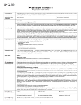 ING Short Term Income Fund
                                                                                (An open-ended income scheme)

Investment Objective         ING Short Term Income Fund is an open ended income Scheme which seeks to generate an attractive return for its investors consistent with capital preservation and liquidity by investing
                             in portfolio of quality debt securities, money market instruments and structured obligation.

Asset Allocation Pattern     Types of Instruments                                                                                                                    NormalAllocation (% of NetAssets)
of the scheme

                             Debt securities*                                                                                                                        20-100%
                             Money market instruments(including cash, repo and CBLO)                                                                                 0 – 80%

                             * Including Securiitsed debt of upto 50% of corpus. The ING Short Term Income Fund would normally invest 40% of the portfolio in securities with an average maturity not exceeding one
                             year. However in exceptional circumstances, the investment in securities, with an average maturity not exceeding one year, may go below 40% but not lower than 20% of the portfolio.

Investment Strategy          Consistent with the investment objective of the Scheme, the AMC aims to identify securities which offer superior levels of yield at lower levels of risks. The AMC will be guided by the
                             ratings of Rating Agencies such as CRISIL, ICRA, Duff & Phelps and CARE. In addition, the investment team of the AMC will carry out an internal in-depth credit evaluation of securities
                             proposed to be invested in. The investment team of the AMC will continuously monitor the macro-economic environment including the political and economic factors, money supply in
                             the system, Government borrowing programme and demand and supply of debt instruments, among others, affecting the liquidity and interest rates.
                             The Scheme may invest in other schemes managed by the AMC or in the schemes of any other Mutual Fund, provided such investment is in conformity with the investment objectives of
                             the Scheme and the prevailing Regulations. TheAMC, however, will not charge any investment management fees for such investments.
                             The Scheme may also use various derivatives and hedging products from time to time, as would be available and permitted by SEBI, in an attempt to protect the value of the portfolio. The
                             Scheme may also invest in suitable investment avenues in overseas financial markets for the purpose of diversification, commensurate with the Scheme’s objectives and subject to
                             necessary stipulations by SEBI/RBI. Towards this, the Fund may also appoint overseas investment advisors and other service providers as and when permissible under the Regulations.

Risk Profile of the Scheme   Mutual Fund Units involve investment risks including the possible loss of principal. Please read the Scheme Information Document carefully for details on risk factors
                             before investment. Scheme specific risk factors are summarized below:
                             l   Interest rates volatility / basis risk;
                             l   Market volatility;
                             l   Credit risks associated with the investments in lower rated/ unrated securities;
                             l   Liquidity risks;
                             l   Risks associated with derivatives / foreign securities;
                             l of credit losses associated with Securitized Debt.
                                 Risk

Risk Mitigation Factors      1) Track and monitor deviations from benchmark 2) Exercise caps on deviations from benchmark 3) Caps on sector exposures 4) Liquidity filters when including stocks in the
                             investment universe 5) Mandated Tracking Error Range 6) Checks on Concentrations 7) Checks on Maturity Trends 8) Checks on Ratings of portfolio components
                             9) Regular market valuations for illiquid assets 10) Investor Concentrations

Plans & Options              Plans: NIL

                             Options: Growth / Dividend
                             Sub Option: Dividend Payout / Dividend Reinvestment options are available under the dividend option.

Applicable NAV               For Subscriptions /switch in of an amount of less than 1 Crore:
(after the Scheme Opens      In respect of valid applications received upto 3.00 pm with a local cheque or demand draft payable at par at the place where it is received – Closing NAV of the day of receipt of application
for repurchase and sale)     In respect of valid applications received after 3.00 pm with a local cheque or demand draft payable at par at the place where it is received – Closing NAV of the next business day.
                             Where the application is received with an outstation cheque or demand draft which is not payable on par at the place where it is received – Closing NAV of day on which the Cheque or
                             demand draft is credited.
                             For Subscriptions /switch in* of an amount of 1 Crore & more:
                             In respect of valid application received up to 3.00 p.m. and funds for the entire amount of subscription/purchase/switch-in as per application/request are credited to the bank account of
                             the Scheme before cut-off time i.e. available for utilization before the cut-off time without availing any credit facility whether intra day/otherwise. – The closing NAV of the day on which the
                             funds are available for utilization.
                             In respect of valid application is received after 3.00 p.m. and funds for the entire amount of subscription/ purchase/ switch-in as per application/request are credited to the bank account of
                             the Scheme after cut-off time i.e. available for utilization after the cut-off time without availing any credit facility whether intra day/otherwise.– The closing NAV of the next Business Day.
                             Irrespective of the time of receipt of application, where the funds for the entire amount of subscription/purchase/switch-in as per application/ request are credited to the bank account of
                             the Scheme before cutoff time on any subsequent Business Day i.e. available for utilization before the cut-off time on any subsequent Business Day.
                             – The closing NAV of such subsequent Business Day on which the funds are available for utilization.
                             *Note: Allotment of units in respect of switch-in to ING Short Term Income Fund will be subject to fulfillment of each of the following conditions: (I) Application for switch-in is received before the
                             applicable cut-off time i.e. 3.00 p.m.; (II) Funds for the entire amount of subscription/purchase as per the switch-in request are credited to the bank account of the respective switch-in Schemes/ Plans
                             before the cut-off time and (III) The funds are available for utilization before the cut-off time without availing any credit facility whether intra-day or otherwise, by the respective switch – in
                             Schemes / Plans.
                             For Redemptions/switch outs:
                             In respect of application received upto 3.00 pm – Closing NAV of the day of receipt of application.
                             In respect of application received after 3.00 pm – Closing NAV of the next business day.
                             The aforesaid provisions shall also be applicable for subscription / purchase of units through facilities namely Systematic Investment Plan (SIP), Systematic Withdrawal Plan (SWP),
                             Systematic Transfer Plan (STP) and Zoom Investment Pac (ZIP) as may be available under the said Scheme.

Minimum Application          Purchase:                                                              Additional Purchase:                                                    Repurchase:
Amount/ Number of Units

                             Rs.5,000/- and in multiples of Re1/- thereafter.                       Rs.1,000 and in multiples of Re1/- thereafter.                          Minimum of Rs 1000 or 100 units.

Despatch of Repurchase       Within 10 working days of the receipt of the redemption request at the authorised centre of the ING Mutual Fund.
(Redemption) Request



                                                                                                            26
 