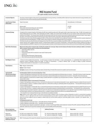 ING Income Fund
                                                                               (An open-ended income scheme)
Investment Objective         The primary investment objective of the scheme is to generate attractive income by investing in a diversified portfolio of debt and money market instruments of varying maturities, and at
                             the same time provide continuous liquidity along with adequate safety.

Asset Allocation Pattern     Types of Instruments                                                                                                                  NormalAllocation (% of NetAssets)
of the scheme

                             Debt securities*                                                                                                                      20-100%
                             Money market instruments(including cash, repo and CBLO)                                                                               0 – 80%
                             * Including Securitised debt of upto 50% of corpus.

Investment Strategy          Consistent with the investment objective of the Scheme, the AMC aims to identify securities which offer superior levels of yield at lower levels of risks. The AMC will be guided by the
                             ratings of Rating Agencies such as CRISIL, ICRA, Duff & Phelps and CARE. In addition, the investment team of the AMC will carry out an internal in-depth credit evaluation of securities
                             proposed to be invested in. The investment team of the AMC will continuously monitor the macro-economic environment including the political and economic factors, money supply in
                             the system, Government borrowing programme and demand and supply of debt instruments, among others, affecting the liquidity and interest rates.
                             The Scheme may invest in other schemes managed by the AMC or in the schemes of any other Mutual Fund, provided such investment is in conformity with the investment objectives of
                             the Scheme and the prevailing Regulations. TheAMC, however, will not charge any investment management fees for such investments.
                             The Scheme may also use various derivatives and hedging products from time to time, as would be available and permitted by SEBI, in an attempt to protect the value of the portfolio. The
                             Scheme may also invest in suitable investment avenues in overseas financial markets for the purpose of diversification, commensurate with the Scheme’s objectives and subject to
                             necessary stipulations by SEBI/RBI. Towards this, the Fund may also appoint overseas investment advisors and other service providers as and when permissible under the Regulations.

Risk Profile of the Scheme   Mutual Fund Units involve investment risks including the possible loss of principal. Please read the Scheme Information Document carefully for details on risk factors
                             before investment. Scheme specific risk factors are summarized below:
                             l   Interest rates volatility / basis risk;
                             l   Market volatility;
                             l   Credit risks associated with the investments in lower rated/ unrated securities;
                             l   Liquidity risks;
                             l   Risks associated with derivatives / foreign securities;
                             l of credit losses associated with Securitized Debt.
                                 Risk

Risk Mitigation Factors      1) Track and monitor deviations from benchmark 2) Exercise caps on deviations from benchmark 3) Caps on sector exposures 4) Liquidity filters when including stocks in the
                             investment universe 5) Mandated Tracking Error Range 6) Checks on Concentrations 7) Checks on Maturity Trends 8) Checks on Ratings of portfolio components
                             9) Regular market valuations for illiquid assets 10) Investor Concentrations

Plans & Options              Plans: Regular / Institutional Plan
                             Options: Growth / Dividend
                             Sub Option: Quarterly / Half-Yearly /Annual Dividend Options (Dividend Payout / Dividend Reinvestment) are available under the dividend option.

Applicable NAV               For Subscriptions /switch in of an amount of less than 1 Crore:
(after the Scheme Opens      In respect of valid applications received upto 3.00 pm with a local cheque or demand draft payable at par at the place where it is received – Closing NAV of the day of receipt of application
for repurchase and sale)     In respect of valid applications received after 3.00 pm with a local cheque or demand draft payable at par at the place where it is received – Closing NAV of the next business day.
                             Where the application is received with an outstation cheque or demand draft which is not payable on par at the place where it is received – Closing NAV of day on which the Cheque or
                             demand draft is credited.
                             For Subscriptions /switch in* of an amount of 1 Crore & more:
                             In respect of valid application received up to 3.00 p.m. and funds for the entire amount of subscription/purchase/switch-in as per application/request are credited to the bank account of
                             the Scheme before cut-off time i.e. available for utilization before the cut-off time without availing any credit facility whether intra day/otherwise. – The closing NAV of the day on which the
                             funds are available for utilization.
                             In respect of valid application is received after 3.00 p.m. and funds for the entire amount of subscription/ purchase/ switch-in as per application/request are credited to the bank account of
                             the Scheme after cut-off time i.e. available for utilization after the cut-off time without availing any credit facility whether intra day/otherwise.– The closing NAV of the next Business Day.
                             Irrespective of the time of receipt of application, where the funds for the entire amount of subscription/purchase/switch-in as per application/ request are credited to the bank account of
                             the Scheme before cutoff time on any subsequent Business Day i.e. available for utilization before the cut-off time on any subsequent Business Day.
                             – The closing NAV of such subsequent Business Day on which the funds are available for utilization.
                             *Note: Allotment of units in respect of switch-in to ING Income Fund will be subject to fulfillment of each of the following conditions: (I) Application for switch-in is received before the applicable
                             cut-off time i.e. 3.00 p.m.; (II) Funds for the entire amount of subscription/purchase as per the switch-in request are credited to the bank account of the respective switch-in Schemes/ Plans
                             before the cut-off time and (III) The funds are available for utilization before the cut-off time without availing any credit facility whether intra-day or otherwise, by the respective switch – in
                             Schemes / Plans.
                             For Redemptions/switch outs:
                             In respect of application received upto 3.00 pm – Closing NAV of the day of receipt of application.
                             In respect of application received after 3.00 pm – Closing NAV of the next business day.
                             The aforesaid provisions shall also be applicable for subscription / purchase of units through facilities namely Systematic Investment Plan (SIP), Systematic Withdrawal Plan (SWP),
                             Systematic Transfer Plan (STP) and Zoom Investment Pac (ZIP) as may be available under the said Scheme.

Minimum Application          Purchase:                                                             Additional Purchase:                                                    Repurchase:
Amount/ Number of Units

Regular plan                 Rs.5,000/- and in multiples of Re1/- thereafter.                      Rs.1,000 and in multiples of Re1/- thereafter.                          Minimum of Rs 1000 or 100 units.
Institutional plan           Rs. 25 lakhs and in multiples of Re.1 thereafter                      Rs. 1 Lakh and in multiples of Re. 1 thereafter                         Minimum of Rs 1000 or 100 units.

Despatch of Repurchase       Within 10 working days of the receipt of the redemption request at the authorised centre of the ING Mutual Fund.
(Redemption) Request


                                                                                                           28
 