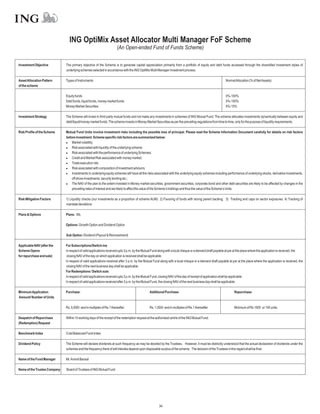 ING OptiMix Asset Allocator Multi Manager FoF Scheme
                                                                       (An Open-ended Fund of Funds Scheme)

Investment Objective          The primary objective of the Scheme is to generate capital appreciation primarily from a portfolio of equity and debt funds accessed through the diversified investment styles of
                              underlying schemes selected in accordance with the ING OptiMix Multi Manager investment process.

Asset Allocation Pattern      Types of Instruments                                                                                                        NormalAllocation (% of NetAssets)
of the scheme

                              Equity funds                                                                                                                0%-100%
                              Debt funds, liquid funds, money market funds                                                                                0%-100%
                              Money Market Securities                                                                                                     0%-10%

Investment Strategy           The Scheme will invest in third party mutual funds and not make any investments in schemes of ING Mutual Fund. The scheme allocates investments dynamically between equity and
                              debt/liquid/money market funds. The scheme invests in Money Market Securities as per the prevailing regulations from time to time, only for the purpose of liquidity requirements.

Risk Profile of the Scheme    Mutual Fund Units involve investment risks including the possible loss of principal. Please read the Scheme Information Document carefully for details on risk factors
                              before investment. Scheme specific risk factors are summarized below:
                              l   Market volatility;
                              l associated with liquidity of the underlying scheme;
                                  Risk
                              l associated with the performance of underlying Schemes;
                                  Risk
                              l   Credit and Market Risk associated with money market;
                              l   Trade execution risk;
                              l associated with composition of investment advisors;
                                  Risk
                              l   Investments in underlying equity schemes will have all the risks associated with the underlying equity schemes including performance of underlying stocks, derivative investments,
                                  off shore investments, security lending etc.;
                              l NAV of the plan to the extent invested in Money market securities, government securities, corporate bond and other debt securities are likely to be affected by changes in the
                                  The
                                  prevailing rates of interest and are likely to affect the value of the Scheme’s holdings and thus the value of the Scheme’s Units.

Risk Mitigation Factors       1) Liquidity checks (our investments as a proportion of scheme AUM) 2) Favoring of funds with strong parent backing. 3) Tracking and caps on sector exposures. 4) Tracking of
                              mandate deviations

Plans & Options               Plans: NIL

                              Options: Growth Option and Dividend Option

                              Sub Option: Dividend (Payout & Reinvestment)

Applicable NAV (after the     For Subscriptions/Switch-ins
Scheme Opens                  In respect of valid applications received upto 3 p.m. by the Mutual Fund along with a local cheque or a demand draft payable at par at the place where the application is received, the
for repurchase and sale)       closing NAV of the day on which application is received shall be applicable.
                              In respect of valid applications received after 3 p.m. by the Mutual Fund along with a local cheque or a demand draft payable at par at the place where the application is received, the
                              closing NAV of the next business day shall be applicable.
                              For Redemptions / Switch outs
                              In respect of valid applications received upto 3 p.m. by the Mutual Fund, closing NAV of the day of receipt of application shall be applicable.
                              In respect of valid applications received after 3 p.m. by the Mutual Fund, the closing NAV of the next business day shall be applicable.

Minimum Application           Purchase:                                                        Additional Purchase:                                             Repurchase:
Amount/ Number of Units

                              Rs. 5,000/- and in multiples of Re.1 thereafter                  Rs. 1,000/- and in multiples of Re.1 thereafter                  Minimum of Rs 1000 or 100 units.

Despatch of Repurchase        Within 10 working days of the receipt of the redemption request at the authorised centre of the ING Mutual Fund.
(Redemption) Request

Benchmark Index               Crisil Balanced Fund Index

Dividend Policy               The Scheme will declare dividends at such frequency as may be decided by the Trustees.. However, it must be distinctly understood that the actual declaration of dividends under the
                              schemes and the frequency there of will interalia depend upon disposable surplus of the scheme. The decision of the Trustees in this regard shall be final.

Name of the Fund Manager      Mr.Arvind Bansal

Name of the Trustee Company   Board of Trustees of ING Mutual Fund




                                                                                                      34
 