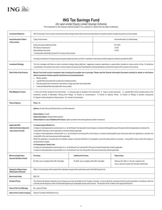 ING Tax Savings Fund
                                                                 (An open ended Equity Linked Savings Scheme)
                                              The investment in the scheme shall be locked in for a period of 3 years from the date of allotment.


Investment Objective          ING Tax Savings Fund is an open-ended equity linked savings scheme which aims to provide medium to long term growth of capital along with income tax rebate.

Asset Allocation Pattern      Types of Instruments                                                                                                             NormalAllocation (% of NetAssets)
of the scheme
                              Equity and equity related securities                                                                                             80-100%
                              PSU Bonds / Debentures*                                                                                                          0-20%
                              Money Market Instrument                                                                                                          0-20%
                              * Including Securitised debt of upto 20% of corpus of the scheme

                              Including investments in Foreign equity and equity related securities up to 50%, Investment in Derivatives shall be subject to limitations specified by SEBI.

Investment Strategy           The fund managers will follow an active investment strategy taking defensive / aggressive postures depending on opportunities available at various points of time. On defensive
                              considerations, the scheme may invest in money market instruments and Fixed Deposits of Scheduled Banks to protect the interest of the investors in the scheme.

Risk Profile of the Scheme    Mutual Fund Units involve investment risks including the possible loss of principal. Please read the Scheme Information Document carefully for details on risk factors
                              before investment. Scheme specific risk factors are summarized below:
                              l   Market volatility;
                              l   Liquidity Risk associated with unrated and unlisted securities;
                              l associated with investments in derivatives / foreign securities /securitized debt;
                                  Risk
                              l   Credit and Market Risk associated with money market.

Risk Mitigation Factors       1) Track and monitor deviations from benchmark 2) Exercise caps on deviations from benchmark 3) Caps on sector exposures 4) Liquidity filters when including stocks in the
                              investment universe 5) Mandated Tracking Error Range 6) Checks on Concentrations 7) Checks on Maturity Trends 8) Checks on Ratings of portfolio components
                              9) Regular market valuations for illiquid assets 10) Investor Concentrations

Plans & Options               Plans: NIL

                              Options: Growth, Bonus & Dividend (Pay out or Reinvestment)

                              Default Option: Growth
                              Default Sub Option: Dividend Reinvestment
                              Default Option in case ofAdditional Purchase: Option provided in the initial application (earlier investment)

Applicable NAV                For Subscriptions/Switch-ins
(after the Scheme Opens for   In respect of valid applications received upto 3 p.m. by the Mutual Fund along with a local cheque or a demand draft payable at par at the place where the application is received, the
repurchase and sale)           closing NAV of the day on which application is received shall be applicable.
                              In respect of valid applications received after 3 p.m. by the Mutual Fund along with a local cheque or a demand draft payable at par at the place where the application is received, the
                              closing NAV of the next business day shall be applicable.
                              Where the application is received with an outstation cheque or demand draft which is not payable on par at the place where it is received – closing NAV of day on which the cheque or
                              demand draft is credited.
                              For Redemptions / Switch outs
                              In respect of valid applications received upto 3 p.m. by the Mutual Fund, closing NAV of the day of receipt of application shall be applicable.
                              In respect of valid applications received after 3 p.m. by the Mutual Fund, the closing NAV of the next business day shall be applicable.

Minimum Application           Purchase:                                                       Additional Purchase:                                              Repurchase:
Amount/ Number of Units
                              Rs.500/- and in multiples of Re.500/- thereafter                Rs.500/- and in multiples of Re.500/- thereafter                  Minimum Rs. 500/- or 50 units (subject to the
                                                                                                                                                                lock-in period of 3 years from the date of allotment)

Despatch of Repurchase        Within 10 working days of the receipt of the redemption request at the authorised centre of the ING Mutual Fund.
(Redemption) Request

Benchmark Index               BSE 100

Dividend Policy               The Scheme will declare dividends at such frequency as may be decided by the Trustees. However, it must be distinctly understood that the actual declaration of dividends under the
                              schemes and the frequency there of will interalia depend upon disposable surplus of the scheme. The decision of the Trustees in this regard shall be final.

Name of the Fund Manager      Ms. Jasmina Parekh

Name of the Trustee Company   Board of Trustees of ING Mutual Fund




                                                                                                         4
 