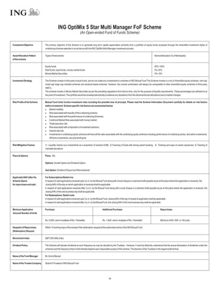 ING OptiMix 5 Star Multi Manager FoF Scheme
                                                                       (An Open-ended Fund of Funds Scheme)


Investment Objective          The primary objective of the Scheme is to generate long term capital appreciation primarily from a portfolio of equity funds accessed through the diversified investment styles of
                              underlying schemes selected in accordance with the ING OptiMix Multi Manager investment process.

Asset Allocation Pattern      Types of Instruments                                                                                                        NormalAllocation (% of NetAssets)
of the scheme

                              Equity funds                                                                                                                65%-100%
                              Debt funds, liquid funds, money market funds                                                                                0%-35%
                              Money Market Securities                                                                                                     0%-10%

Investment Strategy           The Scheme invests in third party mutual funds, and do not make any investments in schemes of ING Mutual Fund The Scheme invests in a mix of diversified equity schemes, mid cap/
                              small cap/ large cap oriented schemes and sectoral based schemes. However, the overall combination will always be comparable to other diversified equity schemes of third-party
                              AMC's.
                              The scheme invests in Money Market Securities as per the prevailing regulations from time to time, only for the purpose of liquidity requirements. These percentages are adhered to at
                              the point of investment. The portfolio would be reviewed periodically to address any deviations from the aforementioned allocations due to market changes.

Risk Profile of the Scheme    Mutual Fund Units involve investment risks including the possible loss of principal. Please read the Scheme Information Document carefully for details on risk factors
                              before investment. Scheme specific risk factors are summarized below:
                              l   Market volatility;
                              l associated with liquidity of the underlying scheme;
                                  Risk
                              l associated with the performance of underlying Schemes;
                                  Risk
                              l   Credit and Market Risk associated with money market;
                              l   Trade execution risk;
                              l associated with composition of investment advisors;
                                  Risk
                              l   Interest rate risk;
                              l   Investments in underlying equity schemes will have all the risks associated with the underlying equity schemes including performance of underlying stocks, derivative investments,
                                  off shore investments, security lending etc.

Risk Mitigation Factors       1) Liquidity checks (our investments as a proportion of scheme AUM) 2) Favoring of funds with strong parent backing. 3) Tracking and caps on sector exposures. 4) Tracking of
                              mandate deviations

Plans & Options               Plans: NIL

                              Options: Growth Option and Dividend Option

                              Sub Option: Dividend (Payout and Reinvestment)

Applicable NAV (after the     For Subscriptions/Switch-ins
Scheme Opens                  In respect of valid applications received upto 3 p.m. by the Mutual Fund along with a local cheque or a demand draft payable at par at the place where the application is received, the
for repurchase and sale)       closing NAV of the day on which application is received shall be applicable.
                              In respect of valid applications received after 3 p.m. by the Mutual Fund along with a local cheque or a demand draft payable at par at the place where the application is received, the
                              closing NAV of the next business day shall be applicable.
                              For Redemptions / Switch outs
                              In respect of valid applications received upto 3 p.m. by the Mutual Fund, closing NAV of the day of receipt of application shall be applicable.
                              In respect of valid applications received after 3 p.m. by the Mutual Fund, the closing NAV of the next business day shall be applicable.

Minimum Application           Purchase:                                                        Additional Purchase:                                             Repurchase:
Amount/ Number of Units

                              Rs. 5,000/- and in multiples of Re.1 thereafter                  Rs. 1,000/- and in multiples of Re.1 thereafter                  Minimum of Rs 1000 or 100 units.

Despatch of Repurchase        Within 10 working days of the receipt of the redemption request at the authorised centre of the ING Mutual Fund.
(Redemption) Request

Benchmark Index               S&P CNX Nifty Index

Dividend Policy               The Scheme will declare dividends at such frequency as may be decided by the Trustees. However, it must be distinctly understood that the actual declaration of dividends under the
                              schemes and the frequency there of will interalia depend upon disposable surplus of the scheme. The decision of the Trustees in this regard shall be final.

Name of the Fund Manager      Mr.Arvind Bansal

Name of the Trustee Company   Board of Trustees of ING Mutual Fund




                                                                                                      42
 