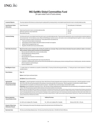 ING OptiMix Global Commodities Fund
                                                                            (An open ended Fund of Funds scheme)



Investment Objective         The primary objective of the Scheme is to achieve long-term capital growth by investing primarily in units of global mutual funds which invest in commodity related securities.

Asset Allocation Pattern     Types of Instruments                                                                                                                               NormalAllocation (% of NetAssets)
of the scheme

                             Global mutual funds which invest in commodity related securities                                                                                   65%-100%
                             Debt funds, liquid funds, money market funds                                                                                                       0%-25%
                             Money Market Securities                                                                                                                            0%-10%

Investment Strategy          The Scheme will invest in units of global mutual funds which invest in commodity related securities. These funds will be selected with a view of out performing the investment objective of
                             the fund (benchmark). The fund selection process reflects the Multi-Manager investment process, which seeks to look at combining/blending funds together to create a risk-adjusted
                             solution which is optimal for investors in this asset class. The key determinants in fund selection are;
                             1. Track record of the fund relative to its benchmark;
                             2. Appropriateness of the fund relative to ING Optimix Global Commodity Fund’s objective;
                             3. Quality of the fund management team; and
                             4. Reputation of theAMC which has launched the scheme.

Risk Profile of the Scheme   Mutual Fund Units involve investment risks including the possible loss of principal. Please read the Scheme Information Document carefully for details on risk factors
                             before investment. Scheme specific risk factors are summarized below:
                             l associated with volatility of the overseas commodity markets;
                                 Risk
                             l associated with the underlying schemes;
                                 Risk
                             l   Commodity specific risks;
                             l associated with composition of investment advisors;
                                 Risk
                             l   Interest rate risk;
                             l   Currency risk / foreign exchange fluctuation risk/ country risk/ political risk;
                             l   Investments in underlying equity schemes will have all the risks associated with the underlying equity schemes including performance of underlying stocks, derivative investments,
                                 off shore investments, security lending etc.;
                             l   Exposure to Settlement risk.

Risk Mitigation Factors      1) Liquidity checks (our investments as a proportion of scheme AUM) 2) Favoring of funds with strong parent backing. 3) Tracking and caps on sector exposures. 4) Tracking of
                             mandate deviations

Plans & Options              Plans: NIL

                             Options: Growth Option and Dividend Option

                             Sub Options: Payout and Reinvestment

Applicable NAV               Subscription: a. where the application is received upto 3.00 pm -NAV of the day of receipt of application which is declared on the next business day; b. where the application is received
(after the Scheme Opens      after 3.00 pm -NAV of the next business day(which will be declared on the business day after such business day); Where the application is received with an outstation cheque or
for repurchase and sale)     demand draft which is not payable on par at the place where it is received – closing NAV of day on which the cheque or demand draft is credited.
                             Redemptions: where the application received upto 3.00 pm - NAV of the day of receipt of application(which shall be declared on the next business day); and an application received after
                             3.00 pm - NAV of the next business day(which shall be declared on the business day after such business day).
                             Note: Business Day for ING OptiMix Global Commodities Fund:Aday other than: (i) Saturday and Sunday (ii)Aday on which The Stock Exchange, Mumbai is closed or the National Stock Exchange is closed (iii)Aday
                             which is a public and/or bank holiday at a collection centre where the application is received (iv) A day on which the banks in Mumbai and / or RBI are closed for business / clearing (v) A day when underlying funds are
                             closed for subscription/redemption (vi) A day on which the purchase or redemption of units is suspended (vii) A day on which normal business could not be transacted due to storms, floods, bandhs, strikes or such
                             other events as the AMC may specify from time to time (viii) A day on which the AMC is closed for business. The AMC reserves the right to change the definition of Business Day. The AMC reserves the right to declare
                             any day as a Business Day or otherwise at any or all ISCs.


Minimum Application          Purchase:                                                                    Additional Purchase:                                                         Repurchase:
Amount/ Number of Units

                             Rs. 5,000/- and in multiples of Re.1 thereafter                              Rs. 1,000/- and in multiples of Re.1 thereafter                              Minimum of Rs 1000 or 100 units.

Despatch of Repurchase       Within 10 working days of the receipt of the redemption request at the authorised centre of the ING Mutual Fund.
(Redemption) Request

Benchmark Index              40% Dow Jones World Basic Materials Index + 40% Dow Jones World Oil and Gas Index + 20% MSCIAC World in INR terms.




                                                                                                                  44
 
