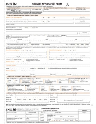 COMMON APPLICATION FORM                                                                                                                         A
Please read the instructions carefully, before filling up the application form. (All columns marked * are mandatory.)
 1. AGENT INFORMATION                                                                                                                                          2. EXISTING UNIT HOLDER INFORMATION                                                                                                       OFFICE USE ONLY
 Broker Code / Name (AMFI registered members only)                                                                     Sub Broker Code                         Folio No.                                                                                                                                 Receipt Date / Time
 ARN No.        74461
                ARN - 74461
Upfront commission shall be paid directly by the investor to the AMFI registered Distributors based
on the investor’s assessment of various factors including the service rendered by the distributor.

  3. UNIT HOLDER INFORMATION (Please fill in BLOCK Letters)
Name of First / Sole Applicant*                                                                                                                            Mr.                   Ms.                 M/s.                                                                                                                Date of Birth

             F           I      R      S     T                   N           A         M      E                                                        L       A         S       T           N       A         M             E
Contact Person               (In case of non-individual Investors) /             Name of Guardian (In case of minor)                                       Mr.                   Ms.                                                                                                                                     Date of Birth
             F           I      R      S     T                   N           A         M      E                                                        L       A         S       T           N       A         M             E
Address of Guardian


Relationship with minor         Father                                                 Mother                       Legal Guardian
Mailing Address of First/Sole Applicant*

                                                                                                                                                                                                                                                                                                                                   PIN CODE*


PAN No.*                                                                                                   Enclos ed (             )    Attested PAN Card                    KYC Acknowledgment attached                                   Nationality*
Mandatory                                                                                                                                                                    (Mandatory in respect of all investments)
(In case of Minor please provide Guardian’s PAN No)
Telephone*
                                             Residence                                                                                                               Office                                                                                                                           Fax

                                           Mobile                                                                                                                                                                                Email

   I wish to receive updates via sms on my mobile.                            (Plea se           )                Physical Communication               Email Communication                                                                                      (Plea se       )    Frequency                Daily          Weekly               Monthly
If the option is not given specifically by the unit holder, the AMC will send the account statement, annual report & other communication by email, if the email address is given by the unit holder in the application form. In case the investor
wants to receive the Account Statement in physical copy please tick at the appropriate place in the application form. On request, the AMC will change the mode of sending the account statement. The frequency mentioned above is
applicable only for email account statements.
Name of the Second Applicant                                             Mr.                Ms.           M/s.                                                                       Name of the Third Applicant                                               Mr.                 Ms.       M/s.
                                             F       I       R           S         T                  N       A        M       E                                                                                                           F       I       R       S       T             N       A       M       E

                                                 L       A           S         T                 N        A       M        E                                                                                                                   L       A       S       T             N       A       M       E
                                           PAN No.*                                                                                    Date of Birth                                                                                  PAN No.*                                                                           Date of Birth


Enclosed (       )             Attested PAN Card                                           KYC Acknowledgment attach ed                                                              Enclosed (           )         Attested PAN Card                                          KYC Acknowledgment attached
                                                                                           (Mandatory in respect of all inves tments)                                                                                                                                          (Mandatory in respect of all investments)
POA Holder Details                               Mr.                      Ms.                         M/s.
            F        I         R      S     T                N            A        M         E                                                     L       A         S       T           N       A        M         E
POA Holder Address


PAN No.*                                                                                                  Enclosed (               )     Attested PAN Card                       KYC Acknowledgement attached (Mandatory in respect of all investments)

Overseas Address* (Mandatory in case of NRI and FII applicant in addition to mailing address.)


City                                                                                                              Country                                                                Zip Code                                                                    Contact No.
  4. STATUS OF SOLE/FIRST APPLICANT                                                                  (Ple ase      )   (In Rs.)
  Mode of holding** (Please )            Status of first applicant (Please ) (Mandatory)                                                                          Annual Income of SOLE/FIRST APPLICANT (Please )
    Single           Joint                    Resident Individual     HUF                                Society/Club                    NRI Repatriable (NRE)       Less than 2 Lakhs        8-12 Lakhs
                                              Partnership Firm        Bank / Financial Institution       NRI Non-Repartriable (NRO)      Trust                       2-4 Lakhs                More than 12 Lakhs
       Anyone or Survivor                     Sole Proprietorship     Company                            On behalf of minor              Others_____________         4-7 Lakhs
** In case of more than one applicant, if choice is not indicated the mode of holding will be treated as joint.
   Occupation (of sole / First Applicant) (Please ) (Mandatory)
       Bureaucrat                                         Doctor                              Lawyer                   Teacher                 MNC Employee                 Agriculture/Fishery
       Telecommunication                                  Banking/Financial Institution       Housewife                Jeweller                Student                      Retired
       Indian Private Company Employee                    PSU/Govt. Employee                  Scientist                Money Service Bureau    Information Technology        Politically Exposed Person
       Dealers in high value commodities (Arms, Bullion, Jewellery etc.)                      Military Official        Other Business          Other Professional           Other Service__________ please specify

  5. BANK ACCOUNT DETAILS (Please note that, as per SEBI Regulations it is mandatory for investors to provide bank account details)
Name of the Bank                                                                                                                                                                       Branch                                                                                                        City

Account No.                                                                                                                                                                            Branch Address

Account Type                                Savings                       Current                     NRE                  NRO              FCNR               Others                  MICR Code
                                                                                                                                                                                                                                                        (This is a 9 Digit Number next to your Cheque Number)
RTGS Code                                                                                                                                                                              NEFT Code
                                                                                                                                                                                                                                                       (This is a 11 Digit Number, obtain from your bank branch)
Note: ING Mutual Fund reserves the right to use any other mode of payment as deemed appropriate. I/We understand that ING Mutual Fund shall not be responsible if transaction through
ECS / EFT / NEFT could not be carried out because of incomplete or incorrect information.                                                                                                                                                                                                                                                                               54


                                            ING Mutual Fund: 601/602, Windsor, Off. C.S.T. Road,                                                   ACKNOWLEDGEMENT SLIP
                                            Kalina, Santacruz (East), Mumbai 400098.                                                                       (To be filled in by the investor)                                                                                                                                      OFFICIAL
                                                                                                      Investment Details                     Investment Options                                           Payment Details
                                                                                                                                                                                                                                                                                                                     Collection Centre’s Stamp & Receipt
   Received from Mr. Ms. M/s._____ _______________                                                                                                (Please        )                                                                                                                                                               Date & Time

   _________________________________________                                               Scheme Name ___________                              Lumpsum                       Amount in figures (Rs.) :___________________________________________________
   _________________________________________                                               _______________________                              SIP through
                                                                                                                                                                              Amount in words (Rs.):____________________________________________________
   __________________Pin Code_______________                                               Plan ___________________                                                           Cheque/DD No.:________________ Dated_____________ No. of Cheques:__________
                                                                                                                                                Auto Debit
   an applicati on for purcha se of units, subject                                                                                                                            Bank and Branch :________________________________________________________
                                                                                           Option _________________                             SIP through
                                                                                                                                                                             SIP Period                                                                    To
   to realisation of funds.                                                                Sub Option _____________                             Postdated                    SIP Date:  1
                                                                                                                                                                                          st
                                                                                                                                                                                                     10
                                                                                                                                                                                                          th
                                                                                                                                                                                                                   15
                                                                                                                                                                                                                        th
                                                                                                                                                                                                                                 27
                                                                                                                                                                                                                                      th
                                                                                                                                                                                                                                                           Frequency:              Monthly           Quarterly       Allotment is subject to realisation of cheque/DD

 Please retain this slip duly acknowledged by the Official Acceptance Point till you receive your Account Statement.
 