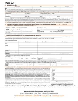 6. INVESTMENT DETAILS
                   Scheme Name                                                                                                       Plan                                                 Option                                  Sub Options

 ING
 P.S. If any of the above details other than scheme name are not mentioned, the default option will be invoked.

  7. LUMPSUM PAYMENT DETAILS OR First SIP installment details through auto debit (Third party cheques are not allowed)
 Cheque/DD Amt.:                                                             DD Charges:                                              Total Amount/Cheque Amount (in figures):
 Amount (in words):
 Cheque/DD No.:                                                            Cheque Date:                                               Bank:                                                           Branch:
 Account No.:                                                                                                                                                Account Type:           Savings           Current           NRE             NRO             FCNR
 I/We undertake that the detail of the payment instrument mentioned above pertain to my/our own bank account in my/our name and is not a third party cheque except guardian in case of minor. The AMC reserves the right to reject the
 application in case of third party cheque. Cheque to be drawn in favour of the scheme / plan applied for.

  8. FOR INVESTORS WHO WISH TO OPT FOR SIP THROUGH AUTO DEBIT OR STANDING INSTRUCTION, PLEASE FILL THE SIP INVESTMENT FORM (page no. 62)

  9. SYSTEMATIC INVESTMENT PLAN (SIP) THROUGH POSTDATED CHEQUES (Third party cheques are not allowed)                                                                                                       SIP             MICRO SIP
       In case of MICRO SIP, please submit any one document as mentioned under 1 (ii) of page no. 52.

  Frequency:                    Monthly*          Quarterly (Jan/Apr/July/Oct)                                            Cheque Numbers : From________________________________To ___________________________
  SIP Date:            1
                           st      *
                                       10
                                            th
                                                 15
                                                      th
                                                           27
                                                                th                                                        Drawn on Bank : ____________________________________________________________________
                                                                                                                          Branch___________________________________________ No. of Cheques: ___________________
  SIP Period: From                                                   To
                                                                                                                          Investment Period: _____________ months Amount Per Installment (Rs.) : ____________________
  * Default Option                                                                                                        (in words)___________________________________________________________________________

  10. NOMINATION DETAILS MANDATORY (for more details, please refer page no. 66)
 I/ We, ___________________________________________________________________________and ________________________________________________________ (strike out which is not
 applicable) do hereby nominate the undermentioned nominee(s) to receive the units allotted to my / our credit in my Folio in the event of my / our death.
 Name and address of Nominee(s)
                                                                             First Nominee                                                    Second Nominee                                                            Third Nominee
 Name
 Address




 Allocation %
 Date of Birth (If nominee is a minor)
 SIGNATURE                                                                NOT MANDATORY                                                     NOT MANDATORY                                                      NOT MANDATORY
If the nominee is a minor, Name & Address of the guardian is mandatory:
Name & Address__________________________________________________________________________________________________________________________________________________________
Guardian relationship with minor nominee:                        Father         Mother              Legal Guardian           SIGNATURE                            NOT MANDATORY
                                                                                                                              OR
  NON-INTENTION TO NOMINATE: (Mandatory for new folios of Individuals where mode of holding is single and who do not wish to nominate)
   I/We, hereby confirm that I/We do not wish to exercise the right of nomination in respect of units subscribed/purchased by me/us.
First / Sole                                                                               Second                                                                               Third
Applicant/                                       MANDATORY                                 Applicant                           MANDATORY                                        Applicant                            MANDATORY
Guardian
  11. DECLARATION & SIGNATURE(S)
Applications by Individuals/HUF: I/We have read and understood the contents of the Scheme Information Document and I/We hereby apply to the trustee of ING
Mutual Fund for units of Schemes, as indicated above and agree to abide by the terms, conditions, rules and regulations of the relevant scheme. I/We have not received            First / Sole
nor been induced by any rebate or gifts, directly or indirectly, in making this investment. I/We hereby declare that I/We am/are authorised to make this investment in the        Applicant
                                                                                                                                                                                  Guardian/
above mentioned Scheme and that the amount invested in Scheme is through legitimate sources only and does not involve and is not designed for the purpose of any                  POA
contravention and evasion of anyAct, Rules, Regulations, Notifications or Directions issued by any regulatory authority in India.
Applications other than Individuals/HUF: I/We certify that as per the Memorandum and Articles of Association of the Company, Bye laws, Trust Deed or Partnership
Deed and resolutions passed by the Company/ Firm/ Trust, I am/We are authorise to enter into this transactions for and on behalf of the Company/Firm/Trust.                        Second
Applicable to NRIs only: I/We confirm that I am/we are Non Resident of Indian Nationality/Origin and I/We hereby confirm that the funds for the subscriptions have                 Applicant/
been remitted from abroad through approved banking channels or from my/our Non Resident External/Ordinary account/FCNR/NRSRAccount: Yes No (Please Tick )                          POA
I/We undertake that all additional purchases made under this folio are from funds received from abroad through approved banking channels or from funds in my/ our
NRE/FCNRAccount.                                                                                                                                                                   Third
I/We hereby declare that I /We am / are authorised to make this investment and that the amount invested in the Scheme is through legitimate sources only and does not              Applicant/
involve and is not designed for the purpose of any contravention or evasion of any Act, Rules, Regulations, Notifications or Directions issued by any regulatory authority         POA
in India. Further I/We are declare that, I/We are not involved in any high risk occupation. In case of non-individual(s), I/We here by confirm that the ultimate beneficial
owner (holding>25% of the shares/voting rights) are not linked to any sanction/high risk countries and are not involved in any money laundering /terrorist financing
                                                                                                                                                                                                 Date:_______________________________
activity.
Applicable in case of Micro SIP: I / We do not have any existing Micro SIP which together with current application will result in aggregate investment exceeding              The ARN holder has disclosed to me/us all the commissions (in the form of trail
Rs.50,000/- in a financial year or rolling period of 12 months.                                                                                                               commission or any other mode), payable to him for the different competing Schemes of
                                                                                                                                                                              various Mutual Funds from amongst which the Scheme is being recommended to me/us.

Applications from investors residing in USA, Canada, Cuba, Syria, North Korea, Iran, Myanmar and Sudan shall be rejected.                                                                                                                                            55




                                                                           ING Investment Management (India) Pvt. Ltd.
                                                      601/602, Windsor, Off C.S.T Road, Kalina, Santacruz (E), Mumbai 400 098.
                                            T : 1800 200 2267 / 022 4082 7999 / 3385 7999 W: www.ingim.co.in E: information@in.ing.com
 