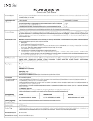 ING Large Cap Equity Fund
                                                                                  (An open ended Equity Scheme)

Investment Objective          The primary investment objective of the Scheme is to seek to provide long-term capital appreciation from a portfolio that is invested predominantly in equity and equity-related securities
                              constituted in the S&P CNX Nifty Index.

Asset Allocation Pattern      Types of Instruments                                                                                                                     NormalAllocation (% of NetAssets)
of the scheme
                              Securities constituting the S&P CNX Nifty Index and / or in exchange traded derivatives on the S&P CNX Nifty Index                       70 -100%
                              Securities other than constituents of S&P CNX Nifty Index                                                                                0 - 20%
                              Cash & Money market instruments, including money at call but excluding Subscription and redemption cash flow*                            0 - 30%

                              * Subscription Cash Flow is the subscription money in transit before deployment and Redemption Cash Flow is the money kept aside for meeting redemptions.


Investment Strategy           The corpus of the Scheme will be invested predominantly in stocks constituting the S&P CNX Nifty Index and / or in exchange traded derivatives on the S&P CNX Nifty Index. 0-20% of
                              the net assets will be invested in an active manner, by investing in the securities other than that constituted in the S&P CNX Nifty Index. A very small portion of the fund will be kept liquid.
                              The Scheme may also use various derivatives and hedging products from time to time, as would be available and permitted by SEBI, in an attempt to protect the value of the portfolio and
                              enhance Unitholders' interest.

Risk Profile of the Scheme    Mutual Fund Units involve investment risks including the possible loss of principal. Please read the Scheme Information Document carefully for details on risk factors
                              before investment. Scheme specific risk factors are summarized below:
                              l   Market volatility;
                              l   Liquidity Risk associated with unrated and unlisted securities;
                              l fund will actively manage 0-20% of the net assets by investing in securities other than constituents of S&P CNX Nifty Index in percentages as decided by the investment team
                                  The
                                  from time to time. This will result in the performance of the fund being at variance with the S&P CNX Nifty Index.
                              l   Credit and Market Risk associated with money market;
                              l   Performance of the S&P CNX Nifty will have a direct bearing on the performance of the Scheme;
                              lcase of investments in derivative instruments like index futures, the risk/ reward would be the same as investments in portfolio of shares representing an index. However, there
                                  In
                                  may be a cost attached to buying an index future. Further, there could be an element of settlement risk, which could be different from the risk in settling physical shares and there is a
                                  risk attached to the liquidity and the depth of the index futures market as it is relatively a new market.

Risk Mitigation Factors       1) Track and monitor deviations from benchmark 2) Exercise caps on deviations from benchmark 3) Caps on sector exposures 4) Liquidity filters when including stocks in the
                              investment universe 5) Mandated Tracking Error Range 6) Checks on Concentrations 7) Checks on Maturity Trends 8) Checks on Ratings of portfolio components
                              9) Regular market valuations for illiquid assets 10) Investor Concentrations

Plans & Options               Plans: NIL

                              Options: Growth & Dividend
                              Sub Option: (Pay out or Reinvestment)

                              Default Option: Growth
                              Default Sub Option: Dividend Reinvestment
                              Default Option in case ofAdditional Purchase: Option provided in the initial application (earlier investment)

Applicable NAV                For Subscriptions/Switch-ins
(after the Scheme Opens for   In respect of valid applications received upto 3 p.m. by the Mutual Fund along with a local cheque or a demand draft payable at par at the place where the application is received, the
repurchase and sale)           closing NAV of the day on which application is received shall be applicable.
                              In respect of valid applications received after 3 p.m. by the Mutual Fund along with a local cheque or a demand draft payable at par at the place where the application is received, the
                              closing NAV of the next business day shall be applicable.
                              Where the application is received with an outstation cheque or demand draft which is not payable on par at the place where it is received – closing NAV of day on which the cheque or
                              demand draft is credited.
                              For Redemptions / Switch outs
                              In respect of valid applications received upto 3 p.m. by the Mutual Fund, closing NAV of the day of receipt of application shall be applicable.
                              In respect of valid applications received after 3 p.m. by the Mutual Fund, the closing NAV of the next business day shall be applicable.

Minimum Application           Purchase:                                                                Additional Purchase:                                                       Repurchase:
Amount/ Number of Units
                              Rs.5,000/- and in multiples of Re.1 thereafter                           Rs.1,000/- and in multiples of Re.1 thereafter                             Minimum amount of Rs.1000 or 100 units

Despatch of Repurchase        Within 10 working days of the receipt of the redemption request at the authorised centre of the ING Mutual Fund.
(Redemption) Request

Benchmark Index               S&P CNX Nifty Index

Dividend Policy               The Scheme will declare dividends at such frequency as may be decided by the Trustees. However, it must be distinctly understood that the actual declaration of dividends under the
                              schemes and the frequency there of will interalia depend upon disposable surplus of the scheme. The decision of the Trustees in this regard shall be final.

Name of the Fund Manager      Mr. DeepakArackal

Name of the Trustee Company   Board of Trustees of ING Mutual Fund

                                                                                                                6
 