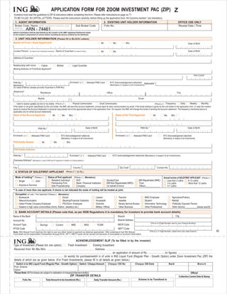 APPLICATION FORM FOR ZOOM INVESTMENT PAC (ZIP) Z
 Investors must read the guidelines to ZIP & instructions before completing this form. Please refer instructions on page no.71.
 TO BE FILLED IN CAPITAL LETTERS. Please read the instructions carefully, before filling up the application form. All Columns marked * are mandatory.
  1. AGENT INFORMATION                                                                                                                                            2. EXISTING UNIT HOLDER INFORMATION                                                                                        OFFICE USE ONLY
  Broker Code / Name (AMFI registered members only)                                                                      Sub Broker Code                          Folio No.                                                                                                                  Receipt Date / Time
  ARN No.         74461 74461
                  ARN -
Upfront commission shall be paid directly by the investor to the AMFI registered Distributors based
on the investor’s assessment of various factors including the service rendered by the distributor.

  3. UNIT HOLDER INFORMATION (Please fill in BLOCK Letters)
Name of First / Sole Applicant*                                                                                                                               Mr.                 Ms.                 M/s.                                                                                               Date of Birth
              F           I      R      S     T                    N           A         M      E                                                         L       A       S       T           N       A       M       E
Contact Person                (In case of non-individual Investors) /              Name of Guardian (In case of minor)                                        Mr.                 Ms.                                                                                                                    Date of Birth
              F           I      R      S     T                    N           A         M      E                                                         L       A       S       T           N       A       M       E
Address of Guardian


Relationship with minor                          Father                              Mother                       Legal Guardian
Mailing Address of First/Sole Applicant*

                                                                                                                                                                                                                                                                                                               PIN CODE*


PAN No.*                                                                                                    Enclosed (               )    Attested PAN Card                   KYC Acknowledgement attached                        Nationality*
Mandatory                                                                                                                                                                     (Mandatory in respect of all investments)
(In case of Minor please provide Guardian’s PAN No)
Telephone*                                    Residence                                                                                                               Office                                                                                                              Fax

                                            Mobile                                                                                                                                                                        Email

    I wish to receive updates via sms on my mobile.                             (Plea se           )               Physical Communication                 Email Communication                                                                       (Plea se       )    Frequency                Daily     Weekly        Monthly
If the option is not given specifically by the unit holder, the AMC will send the account statement, annual report & other communication by email, if the email address is given by the unit holder in the application form. In case the investor
wants to receive the Account Statement in physical copy please tick at the appropriate place in the application form. On request, the AMC will change the mode of sending the account statement. The frequency mentioned above is
applicable only for email account statements.
Name of the Second Applicant                                               Mr.                Ms.          M/s.                                                                       Name of the Third Applicant                                  Mr.                 Ms.       M/s.
                                              F       I        R           S         T                 N       A         M       E                                                                                            F        I       R       S       T             N       A       M       E

                                                  L        A           S         T                 N       A       M         E                                                                                                     L       A       S       T             N       A       M       E
                                            PAN No.*                                                                                     Date of Birth                                                                     PAN No.*                                                                      Date of Birth


Enclosed (        )             Attested PAN Card                                            KYC Acknowledgement attach ed                                                            Enclosed (          )       Attested PAN Card                                KYC Acknowledgement attached
                                                                                             (Mandatory in respect of all inves tments)                                                                                                                            (Mandatory in respect of all investments)
POA Holder Details                                Mr.                       Ms.                        M/s.
             F        I         R      S     T                 N            A         M        E                                                      L       A       S       T           N       A       M       E
POA Holder Address

PAN No.*                                                                                                    Enclosed (               )     Attested PAN Card                      KYC Acknowledgement attached (Mandatory in respect of all investments)
Overseas Address* (Mandatory in case of NRI and FII applicant in addition to mailing address.)


City                                                                                                               Country                                                                Zip Code                                                       Contact No.
  4. STATUS OF SOLE/FIRST APPLICANT                                                                    (Ple ase      )   (In Rs.)

  Mode of holding** (Please )                               Status of first applicant (Please ) (Mandatory)                                                                                                                                                        Annual Income of SOLE/FIRST APPLICANT (Please )
    Single           Joint                                      Resident Individual      HUF                                                                          Society/Club                                        NRI Repatriable (NRE)                       Less than 2 Lakhs      8-12 Lakhs
                                                               Partnership Firm          Bank / Financial Institution                                                 NRI Non-Repartriable (NRO)                          Trust                                       2-4 Lakhs              More than 12 Lakhs
       Anyone or Survivor                                      Sole Proprietorship       Company                                                                      On behalf of minor                                  Others____________                          4-7 Lakhs
** In case of more than one applicant, if choice is not indicated the mode of holding will be treated as joint.
  Occupation (of sole / First Applicant) (Please ) (Mandatory)
     Bureaucrat                                        Doctor                                                                                       Lawyer                              Teacher                                   MNC Employee                                   Agriculture/Fishery
     Telecommunication                                 Banking/Financial Institution                                                                Housewife                           Jeweller                                  Student                                        Retired
     Indian Private Company Employee                   PSU/Govt. Employee                                                                           Scientist                           Money Service Bureau                      Information Technology                         Politically Exposed Person
     Dealers in high value commodities (Arms, Bullion, Jewellery etc.)                                                                              Military Official                   Other Business                            Other Professional                             Other Service__________ please specify

  5. BANK ACCOUNT DETAILS (Please note that, as per SEBI Regulations it is mandatory for investors to provide bank account details)
Name of the Bank                                                                                                                                                                        Branch                                                                                           City
Account No.                                                                                                                                                                             Branch Address
                                                                                                                                                                                                                                            (This is a 9 Digit Number next to your Cheque Number)
Account Type                                 Savings                               Current                     NRE                       NRO         FCNR                               MICR Code
RTGS Code                                                                                                                                                                               NEFT Code
Note: ING Mutual Fund reserves the right to use any other mode of payment as deemed appropriate. I/We understand that ING Mutual                                                                                                           (This is a 11 Digit Number, obtain from your bank branch)                               60
Fund shall not be responsible if transaction through ECS / EFT / NEFT could not be carried out because of incomplete or incorrect information.


                                                                                                                         ACKNOWLEDGEMENT SLIP (To be filled in by the investor)
Type of Investment (Please tick one option):                           Existing Investment                 Fresh Investment
Received from Mr./Ms./M/s.                                               Address
                                                                                          an application of amount of Rs.             (in figures)
                                             (in words) for purchase/switch in of units in ING Liquid Fund (Regular Plan - Growth Option) under Zoom Investment Pac (ZIP) the
 details of which are as given below: (For Fresh Investments, please fill in all details as given below.)
    Switch in to ING Liquid Fund (Regular Plan - Growth Option) Switch / Cheque Amount                                                                                    Cheque / DD No                              Cheque / DD Date                                       Bank                                   Bra n c h
 From Scheme:
 Option:
 Please Note:All Purchases are subject to realisation of cheque(s)/demand draft(s).                                                                                                                                                                                                                      Official
                                                                                                            ZIP TRANSFER DETAILS                                                                                                                                                             Collection Centre Date & Stamp
            Folio No.                                     Total Amount to be transfered (Rs.)                                                     Daily Transfer Amount (Rs.)                                             Scheme to be Transfered to
 