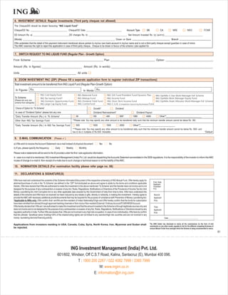 6. INVESTMENT DETAILS: Regular Investments (Third party cheques not allowed)
The Cheque/DD should be drawn favouring “ING Liquid Fund”
Cheque/DD No. _______________________________ Cheque/DD Date ______________________________                                               Account Type            SB                 CA              NRE                NRO                   FCNR
DD Amount Rs. a) ______________________________DD charges Rs. b) ________________________________ Net Amount Invested Rs. (c) (a-b=c):________________________________
(Words) _____________________________________________________________________________ Drawn on Bank                                                               Branch
I/We undertake that the detail of the payment instrument mentioned above pertain to my/our own bank account in my/our name and is not a third party cheque except guardian in case of minor.
The AMC reserves the right to reject the application in case of third party cheque. Cheque to be drawn in favour of the scheme / plan applied for.


 7. SWITCH REQUEST TO ING LIQUID FUND (Regular Plan - Growth Option)

From Scheme:                                                                                                  Plan                                                             Option:

Amount (Rs. in figures):                                                             Amount (Rs. in words):

Units                                                                         All units

 8. ZOOM INVESTMENT PAC (ZIP) {Please fill a seperate application form to register individual ZIP transactions}
 Total investment amount to be transferred from ING Liquid Fund (Regular Plan-Growth Option):
  In Figures: Rs.                                                                    In Words: Rs.
                                ING Core Equity Fund                          ING Balanced Fund                   ING Gilt Fund Provident Fund Dynamic Plan         ING OptiMix 5 Star Multi-Manager FoF Scheme
 To Scheme                      ING Tax Savings Fund^                         ING Midcap Fund                     ING Income Fund                                   ING OptiMix Multi Manager Equity Fund
 (Please tick only one           ING Domestic Opportunities Fund              ING Dividend Yield Fund             ING Short Term Income Fund                        ING OptiMix Asset Allocator Multi-Manager FoF Scheme
 scheme from alongside)
                                ING Large Cap Equity Fund                     ING Contra Fund                     ING C.U.B. (Competitive Upcoming Businesses) Fund
  Choice of Option for “To Scheme”                                                               Growth*                    Dividend
  In case of “Dividend Option” please tick any one                                               Dividend Reinvestment*                               Dividend Payout
 *Daily Transfer Amount (Rs.) in “To Scheme”                                99                   199             499             999*            1999             4999              Other**
 Other than ING Tax Savings Fund                                        **Please note: You may specify any other amount to be transferred daily such that the minimum transfer amount cannot be below Rs. 99/-.

 ^Daily Transfer Amount (Rs.) In ING Tax Savings Fund                       500                  1000            1500            2000             Other***
                                                                        ***Please note: You may specify any other amount to be transferred daily such that the minimum transfer amount cannot be below Rs. 500/- and
                                                                        has to be in multiples of Rs.500/- thereafter.                                                                                                                         *Default

 9. E-MAIL COMMUNICATION (Please                              )

a) I/We wish to receive theAccount Statement via e-mail instead of physical document:                   Yes         No
b) If yes, please specify the frequency:           Daily          Weekly         Monthly
Please note e-statements will be send to the ID provided under the first / sole applicants information.
In case no e-mail id is mentioned, ING Investment Management (India) Pvt. Ltd. would be dispatching the Accounts Statement asmandated in the SEBI regulations. It is the responsibility of the investor to inform the AMC
incase of change in e-mail id. Non-receipt of e-mails due to such change or technical reason is not the liability of the AMC.

 10. NOMINATION DETAILS (For nomination facility please refer page no. 66)

 11. DECLARATIONS & SIGNATURE(S)

I/We have read and understood the contents of the Scheme InformationDdocument of the respective scheme(s) of ING Mutual Fund. I/We hereby apply for
                                                                                                                                                                           First / Sole
allotment/purchase of units in the ‘To Scheme’ (as defined in the “ZIP” form)indicated as above and agree to abide by the terms and conditions applicable                  Applicant
thereto. I/We here declare that I/We are authorised to make this investment in the above mentioned ‘To Scheme’ and this transfer does not involve and is not               Guardian/
designed for the purpose of any contravention or evasion of any Act, Rules, Regulations, Notifications or Directions of the Provisions of Income Tax Act, Anti             POA
Money Laundering Act, Anti Corruption Act or any other applicable laws enacted by the Government of India from time to time. I/We have understood the
details of the scheme and I/We have not received nor been induced by any rebate or gifts, directly or indirectly, in making this investment. I hereby agree to              Second
provide the AMC with necessary additional proofs/documents that may be required for the purpose of compliance with Prevention of Money Laundering Act.                      Applicant/
*Applicable to NRIs only: I/We confirm that I am/We are Non-resident of Indian Nationality/Origin and I/We hereby confirm that the funds for subscription                   POA
have been remitted from abroad through approved banking channels or from my/our Non-resident External / OrdinaryAccount/FCNR/NRSRAccount.
I/We hereby declare that I /We am / are authorised to make this investment and that the amount invested in the Scheme is through legitimate sources only and                Third
does not involve and is not designed for the purpose of any contravention or evasion of any Act, Rules, Regulations, Notifications or Directions issued by any              Applicant/
regulatory authority in India. Further I/We are declare that, I/We are not involved in any high risk occupation. In case of non-individual(s), I/We here by confirm         POA
that the ultimate beneficial owner (holding>25% of the shares/voting rights) are not linked to any sanction/high risk countries and are not involved in any
money laundering /terrorist financing activity.                                                                                                                                           Date:_______________________________


Applications from investors residing in USA, Canada, Cuba, Syria, North Korea, Iran, Myanmar and Sudan shall                                                           The ARN holder has disclosed to me/us all the commissions (in the form of trail
                                                                                                                                                                       commission or any other mode), payable to him for the different competing Schemes of
be rejected.                                                                                                                                                           various Mutual Funds from amongst which the Scheme is being recommended to me/us.
                                                                                                                                                                                                                                                              61




                                                                      ING Investment Management (India) Pvt. Ltd.
                                                     601/602, Windsor, Off C.S.T Road, Kalina, Santacruz (E), Mumbai 400 098.
                                                                 T : 1800 200 2267 / 022 4082 7999 / 3385 7999
                                                                                 W: www.ingim.co.in
                                                                             E: information@in.ing.com
 