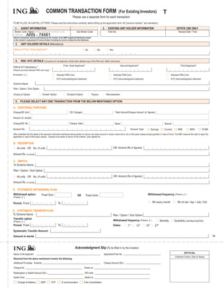 COMMON TRANSACTION FORM                                                                         (For Existing Investors)                                        T
                                                                            Please use a separate form for each transaction
TO BE FILLED IN CAPITAL LETTERS. Please read the instructions carefully, before filling up the application form. All Columns marked * are mandatory.

  1.       AGENT INFORMATION                                                                                       2.       EXISTING UNIT HOLDER INFORMATION                                                           OFFICE USE ONLY
 Broker Code / Name (AMFI registered members only)                               Sub Broker Code                            Folio No.                                                                                    Receipt Date / Time
 ARN No.      74461 74461
              ARN -
Upfront commission shall be paid directly by the investor to the AMFI registered Distributors based
on the investor’s assessment of various factors including the service rendered by the distributor.

  3.       UNIT HOLDERS DETAILS (Mandatory)
Name of First / Sole Applicant*                                                              Mr.           Ms.                 M/s.
              F       I   R   S    T           N     A     M    E                                              L   A       S     T             N   A        M      E


  4.       PAN / KYC DETAILS (Compulsory for all applicants. Kindly attach attested copy of the PAN card)               (Refer instructions)

                                                                First / Sole Applicant*                                                        Second Applicant*                                                           Third Applicant*
PAN & KYC Mandatory *
(Please provided attested PAN card copy)

Enclosed (        )                                      Attested PAN Card                                                           Attested PAN Card                                                            Attested PAN Card
                                                         KYC Acknowledgment attached                                                 KYC Acknowledgment attached                                                  KYC Acknowledgment attached

Scheme Name
Plan / Option / Sub Option

Choice of Option:                      Growth Option                 Dividend Option                  Payout             Reinvestment

  5. PLEASE SELECT ANY ONE TRANSACTION FROM THE BELOW MENTIONED OPTION

A. ADDITIONAL PURCHASE
Cheque/DD Amt.:                                                          DD Charges:                                                  Total Amount/Cheque Amount (in figures):

Amount (in words):

Cheque/DD No.:                                                           Cheque Date:                                                 Bank:                                                                Branch:

Account No.:                                                                                                                                                    Account Type:              Savings         Current      NRE           NRO        FCNR
I/We undertake that the detail of the payment instrument mentioned above pertain to my/our own bank account in my/our name and is not a third party cheque except guardian in case of minor. The AMC reserves the right to reject the
application in case of third party cheque. Cheque to be drawn in favour of the scheme / plan applied for.

B. REDEMPTION
    All units OR No. of units                                                                                                        OR Amount (Rs in figures):

Amount Rs. (in words)

C. SWITCH
To Scheme Name
Plan / Option / Sub Option

    All units OR No. of units                                                                                                        OR Amount (Rs in figures):

Amount Rs. (in words)

D. SYSTEMATIC WITHDRAWAL PLAN
Withdrawal option:                  Fixed Sum                                     OR         Fixed Units                                                                          Withdrawal frequency (Pleas e                 )
(Pleas e      )

Period: From                                              To                                                                                                                                   5th every month          5th of Jan / Apr / July / Oct

E. SYSTEMATIC TRANSFER PLAN
To Scheme Name                                                                                                                       Plan / Option / Sub Option
Transfer option
(Pleas e      )                                                                                                                      Withdrawal frequency (Pleas e                         )            Monthly      Quarterly (Jan/Apr/July/Oct)
                                                                                                                                                           st               th        th
Period: From                                              To                                                                         Dates:            1               10        15              27th
Systematic Transfer Amount:
Amount in words                                                                                                                                                                                                                                         64



                                                                               Acknowledgment Slip (To be filled in by the investor)
                                                                                                                                                                                                                              OFFICIAL
Name of the Applicant                                                                                               Application/Folio No
                                                                                                                                                                                                                     Collection Centre, Date & Stamp
Received from the above mentioned investor the following:
Additional Purchase : Scheme                                                                                        Cheque Amount (Rs.)
Cheque No.                                                                                 Drawn on

Redemption or Switch Amount (Rs.)                                                           OR Units
Switch from                                                                                 Switch to
       Change of Address           SWP             STP         E-communication             Folio Consolidation
 