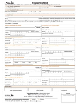 NOMINATION FORM
TO BE FILLED IN CAPITAL LETTERS. Please read the instructions carefully provided overleaf, before filling up the nomination form.
 1. UNIT HOLDER INFORMATION                                                                                        OFFICE USE ONLY
  Folio No./Application No.                                                                                            Receipt Date / Time

  2.   UNIT HOLDERS DETAILS (Mandatory)
Name of First / Sole Applicant                                                        Mr.       Ms.             M/s.
           F     I       R   S   T       N       A       M       E                               L     A    S    T         N     A   M   E

  3. NOMINATION
I/ We, (1)______________________________________________________________________(2)___________________________________________________________________
and (3)________________________________________________________________* do hereby nominate/cancel* the following persons more particularly described hereunder made
by me / us on the___________________________ day of ________________________ in respect of the units bearing Folio No./Application No. _______________________________.
I/We also understand that all payments and settlements will be made to the nominee(s) and shall be a valid discharge by the AMC/Mutual Fund/Trustees.
*(strike out which is not applicable)

 Name and address of the First Nominee                                                                                 To be furnished in case nominee is a Minor
                                                                                                 Percentage (%)
 Name                                                                                             of Allocation        Name of Guardian
 Address
                                                                                                                       Address of Guardian
                                                                                      Signature of Nominee                                                                   Signature of Nominee
                                                                                                                       PAN No.
 PAN No.
                                                                                                                       Relationship with the nominee:
 Date of Birth       D       D   M   M       Y       Y       Y       Y

 Bank Account Details of the First Nominee
                                                                                                                       Branch                                         City
 Name of the Bank
                                                                                                                       Branch Address
 Account No.
                                                                                                                       MICR Code
 Account Type                    Savings                     Current            NRE             NRO
 RTGS Code                                                                                                             NEFT Code

 Name and address of the Second Nominee                                                                                To be furnished in case nominee is a Minor
                                                                                                 Percentage (%)
 Name                                                                                             of Allocation        Name of Guardian
 Address
                                                                                                                       Address of Guardian
                                                                                      Signature of Nominee                                                                   Signature of Nominee
                                                                                                                       PAN No.
 PAN No.
                                                                                                                       Relationship with the nominee:
 Date of Birth       D       D   M   M       Y       Y       Y       Y

 Bank Account Details of the Second Nominee
                                                                                                                       Branch                                         City
 Name of the Bank
                                                                                                                       Branch Address
 Account No.
                                                                                                                       MICR Code
 Account Type                    Savings                     Current            NRE             NRO
 RTGS Code                                                                                                             NEFT Code

 Name and address of the Third Nominee                                                                                 To be furnished in case nominee is a Minor
                                                                                                 Percentage (%)
 Name                                                                                             of Allocation        Name of Guardian
 Address
                                                                                                                       Address of Guardian
                                                                                      Signature of Nominee                                                                   Signature of Nominee
                                                                                                                       PAN No.
 PAN No.
                                                                                                                       Relationship with the nominee:
 Date of Birth       D       D   M   M       Y       Y       Y       Y

 Bank Account Details of the Third Nominee
                                                                                                                       Branch                                         City
 Name of the Bank
                                                                                                                       Branch Address
 Account No.
                                                                                                                       MICR Code
 Account Type                    Savings                     Current            NRE             NRO
 RTGS Code                                                                                                             NEFT Code


SIGNATURE(S)


               Sole/First Applicant/Guardian                                                          Second Applicant                                              Third Applicant                        66

                                                                            Acknowledgment Slip (To be filled in by the investor)                                                 OFFICIAL
                                                                               ING Investment Management (India) Pvt. Ltd.                                               Collection Centre, Date & Stamp
                                                                     601/602, Windsor, Off C.S.T Road, Kalina, Santacruz (E), Mumbai 400 098.
Name of the Applicant                                                                                Folio No./Application No.
Received from the above mentioned investor the following request:                       Nomination              Cancellation
T : 1800 200 2267 / 022 4082 7999 W: www.ingim.co.in E: information@in.ing.com
 