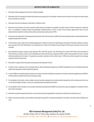 INSTRUCTIONS FOR NOMINATION

1.   Nomination shall be registered only if the form is filled completely.

2.   Nomination shall be mandatory for all the new folios/accounts opened by non individuals. Investor who do not wish to nominate must mention about
     their non intention to nominate.

3.   Nomination should not be allowed in a folio held on “behalf of a minor”.

4.   Where the units are held by more than one person jointly, the joint unit holders may together nominate maximum of three nominees for a particular
     folio. It is mandatory to indicate clearly the percentage of allocation/share in favour of each of the nominees against their name and such
     allocation/share should be in whole numbers without any decimals making a total of 100%.

5.   In the event of such allocation not being clearly mentioned for each of the nominees, theAMC shall invoke the default option and shall settle the claim
     equally amongst all the nominees.

6.   The Nomination can be made only by individuals applying for / holding unit on their own behalf singly or jointly. Non individuals including a company,
     body corporate, PSU, AOP, BOI Society, Trust, Partnership Firm, Karta of HUF, Banks, FIIs and holders of POA cannot nominate. A minor cannot
     nominate.

7.   Non individuals including a company, body corporate, PSU, AOP, BOI, Society, Trust, Partnership Firm, Karta of HUF, Banks, FIIs and holders of
     POA cannot be a nominee. A minor can be nominated and in that event the name, address and PAN number of the guardian of the minor nominee
     shall be provided by the Unit holder. If no guardian is provided, nomination of minor will be invalid. A NRI can be nominee subject to the exchange
     controls in force from time to time.

8.   Nomination in respect of the Units stands rescinded upon the redemption of Units.

9.   Transfer of Units / payments to the nominee(s) shall be valid and effectual discharge by the AMC/Trustee/Mutual Fund of all liability towards the
     estate of the deceased Unit holder against the legal heir.

10. In case of different nominee(s) being provided by the investor at the time of additional investments, the earlier nominee(s) registered by the AMC for
    the folio shall be overwritten by the new nominee(s) provided.

11. On cancellation of nomination, where multiple nominees have been selected the nomination shall be cancelled for all the nominees and not for one
    or more of the multiple nominees, in case such a request has been provided by the investor.

12. On cancellation of the nomination, the nomination shall stand rescinded and the AMC/Trust shall not be under any obligation to transfer the Units in
    favour of the nominee(s).

13. Nomination would be maintained at the folio / account level and would be applicable for investments in all Schemes in the folio/ account.

14. Where a folio has joint holders, all joint holders should sign the request for nomination/cancellation of nomination, even if the mode of holding is not
    “joint”.


                                                                                                                                                               67



                                             ING Investment Management (India) Pvt. Ltd.
                                601/602, Windsor, Off C.S.T Road, Kalina, Santacruz (E), Mumbai 400 098.
                     T : 1800 200 2267 / 022 4082 7999 / 3385 7999 W: www.ingim.co.in E: information@in.ing.com
 