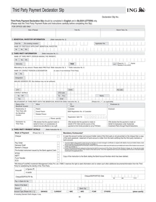 Third Party Payment Declaration Slip
                                                                                                                                                                        Declaration Slip No.:
Third Party Payment Declaration Slip should be completed in English and in BLOCK LETTERS only.
(Please read the Third Party Payment Rules and Instructions carefully before completing this Slip)
 FOR OFFICE USE ONLY
                                 Date of Receipt                                                                   Folio No.                                                                      Branch Trans. No.




 1. BENEFICIAL INVESTOR INFORMATION                                (Refer Instruction No. 2)

    Folio No.           (For existing investor)                                                                                                            Application No.
   NAME OF FIRST/SOLE APPLICANT (BENEFICIAL INVESTOR)
     Mr.          Ms.    M/s.

 2. THIRD PARTY INFORMATION                           (Refer Instruction No. 3 )
   NAME OF THIRD PARTY (PERSON MAKING THE PAYMENT)

     Mr.          Ms.     M/s.

     Nationality                                                                                           PAN#                                                                                   [Please tick (P Attached
                                                                                                                                                                                                                 )]
                                                                                                                                                                                            KYC** (Mandatory for any amount)
   #Mandatory for any amount. Please attach PAN Proof. Refer instruction No. 6. ** Refer instruction No. 8.
   NAME OF CONTACT PERSON & DESIGNATION                                 (in case of non-Individual Third Party)
     Mr.       Ms.

     Designation

   MAILING ADDRESS (P Box Address may not be sufficient)
                     .O.




      CITY                                                                                             STATE                                                                                       PIN CODE
   CONTACT DETAILS                                                                 STD Code
           Tel. : Off.                                                             Te l . : R e s .                                                                  Mobile
            Fax                                                                       Email
   RELATIONSHIP OF THIRD PARTY WITH THE BENEFICIAL INVESTOR (Refer Instruction No. 3)                                                              [Please tick (     P
                                                                                                                                                                      ) as applicable]
     Status of the                           Minor                                                        FII                                                                         Employee (s)
     Beneficial Investor                                                                                  Client
     Relationship of                         Parent                                                   Custodian                                                                    Employer
     Third Party with                        Grand Parent                                             SEBI Registration No. of Custodian
     the Beneficial
                                            Related Person                                            _________________________________________
     Investor
                                         _________________________________                                                              D    D    M    M     Y   Y     Y      Y
                                                                                                      Registration Valid Till
                                         ___________________( Please specify)

     Declaration by                      I/We declare that the payment made on                         I/We declare that the payment is made on                                   I/We declare that the payment is made on
     Third Party                         behalf of minor is in consideration of                        behalf of FII/ Client and the source of this                               behalf of employee(s) under Systematic
                                         natural love and affection or as a gift.                      payment is from funds provided to us by FII/Client.                        Investment Plans through Payroll Deductions.

 3. THIRD PARTY PAYMENT DETAILS                             (Refer Instruction No. 4)

    Mode of Payment                     [Please tick (P
                                                      )]                                      Mandatory Enclosure(s)*
    Cheque                                                                                    In case the account number and account holder name of the third party is not pre-printed on the cheque then a copy
                                                                                              of the bank passbook / statement of bank account or letter from the bank certifying that the third party maintains a
                                                                                              bank account.
    Pay Order                                                                                 1. A proof of debit to the investor's bank account in the form of a bank manager's certificate (in original) with details of account holder's Name, bank
                                                                                                 account number and PAN as per bank records, if available; or
    Demand Draft                                                                              2. Acopy of the acknowledgment from the bank, wherein the instructions to debit carry the bank account details and name of the investor as an account
                                                                                                 holder are available; or
    Banker's Cheque                                                                           3. A copy of the passbook/bank statement evidencing the debit for issuance of a Pay Order, Demand Draft, Banker's cheque, etc. It may also be noted
                                                                                                 that such bank account number of the investor is the same as the / one of the registered bank account mandate(s) with the fund or the bank details
    Pre-funded instrument issued by the Bank against Cash                                        mentioned in the application form.
    RTGS
    NEFT                                                                                      Copy of the Instruction to the Bank stating the Bank Account Number which has been debited.
    Fund Transfer
    ECS
   *ING Mutual Fund/ING Investment Management (India) Pvt. Ltd. ("AMC") reserves the right to seek information and /or obtain such other additional documents/information from the Third
   Party for establishing the identity of the Third Party.
                          in figures (`)
     Amount#
                           in words

     Cheque/DD/PO/UTR No.                                                                                                             Cheque/DD/PO/RTGS Date
                                                                                                                                                                                            DD             MM                     YYYY

    Pay- in Bank A/c No.

    Name of the Bank
    Branch                                                                                                                  Bank City
    Account Type [Please tick (P SAVINGS
                               )]                                        CURRENT                         NRE                    NRO                   FCNR                    OTHERS ______________________ (please specify)
   # including Demand Draft charges, if any.
                                                                                                                           68
 