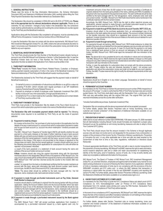INSTRUCTIONS FOR THIRD PARTY PAYMENT DECLARATION SLIP
1. GENERAL INSTRUCTIONS                                                                                           investment amounts of less than 50,000 subject to the investor submitting a Certificate (in
Please read the terms of the Key Information Memorandum, the Scheme Information                                   original) obtained from the bank giving details of the name, address and PAN (if available) of
Document (SID) and Statement of Additional Information (SAI) carefully before filling the Third                   the person who has requested for the payment instrument. The said Certificate should be duly
Party Payment Declaration Slip (hereinafter referred to as 'Declaration Slip').                                   certified by the bank manager with his / her full signature, name, employee code, bank seal
                                                                                                                  and contact number. TheAMC / Mutual Fund / R&TAwill check that the name mentioned in the
                                                                                                                  Certificate matches with the first named investor.
The Declaration Slip should be completed in ENGLISH and in BLOCK LETTERS only. Please
                                                                                                                  Accordingly, the AMC/ Mutual Fund / R&TA has the right to either reject/not process any
tick in the appropriate box for relevant declarations wherever applicable. Please do not                          applications, wherein payment is made through a pre-funded instrument issued by a bank
overwrite. For any correction / changes (if any) made in the Declaration Slip, the corrections                    against cash for an investment amount of “Rs. 50,000/- and more”.
made shall be authenticated by cancelling and re-writing the correct details and counter-signed              (iv) If payment is made through RTGS, Bank Account-to-Account Transfer, NEFT, ECS, etc.
by the Third Party and the Beneficial Investor(s).
                                                                                                                  Investors should attach to the purchase application form, an acknowledged copy of the
                                                                                                                  Instruction to the bank stating the account number debited. The account number mentioned
Applications along with the Declaration Slip completed in all respects, must be submitted at the                  on the transfer instruction copy should be a registered bank account or the first named
Official Points ofAcceptance / Investor Service Centres (ISCs) of ING Mutual Fund.                                applicant / investor should be one of the account holders to the bank account debited for such
                                                                                                                  electronic transfer of funds.
In case the Declaration Slip does not comply with the above requirements, ING Mutual Fund /                  (v) If payment is made through net banking:
ING Investment Management (India) Pvt. Ltd. (AMC) retains the sole and absolute discretion to                     For payments through net banking, AMC/ Mutual Fund / R&TA shall endeavour to obtain the
reject / not process such Declaration Form and refund the subscription money and shall not be                     details of the bank account debited from the payment gateway service provider and match the
liable for any such rejection.                                                                                    same with the registered pay-in accounts. In case it is found that the payment is not made
                                                                                                                  from a registered bank account or from an account not belonging to the first named unit
2. BENEFICIAL INVESTOR INFORMATION                                                                                holder, the AMC/ Mutual Fund / R&TA shall reject the transaction with due intimation to the
The Third Party should provide the Folio Number of the Beneficial Investor already having an                      investor.
account in any of the ING Mutual Fund Schemes in Section 1 of the Declaration Slip. In case the                   Note: The above list is not a complete list and is only indicative in nature and not exhaustive.
Beneficial Investor does not have a Folio Number, the Third Party should mention the                              The AMC/ Mutual Fund / R&TA reserves the right to decide whether a cheque is a third party
                                                                                                                  cheque for any other method of payment not included above and either reject/ not process the
Application Number as stated in theApplication Form. Name must be written in full.                                transaction with due intimation to the investor.
                                                                                                                  Further, in case the application for subscription does not comply with the above provisions,
3. THIRD PARTY INFORMATION                                                                                        the AMC /Trustee retains the sole and absolute discretion to reject / not process such
"Third Party" includes the Parent, Grand Parent, Related Person, Custodian, or Employer,                          application and refund the subscription money and shall not be liable for any such rejection.
making payment towards subscription of Units in the name of the Beneficial Investor(s). Full                      Further, the AMC /Trustee reserves the right to modify the aforesaid requirements at their sole
Name and relationship of Third Party with the Beneficial Investor must be provided.                               discretion.

The Relationship declared by the Third Party will suggest that the payment made on behalf of                5. SIGNATURE(S)
Beneficial Investor(s) is:                                                                                  Signature(s) should be in English or in any Indian Language. Declarations on behalf of minors
                                                                                                            should be signed by their Guardian.
a.    On behalf of a minor in consideration of natural love and affection or as gift for a value not
      exceeding ` 50,000/- (which includes each regular purchase or per SIP installment)                    6. PERMANENT ACCOUNT NUMBER
      made by Parents/Grand Parents/ Related Persons or                                                     It is mandatory for the Third Party to mention the permanent account number (PAN) irrespective of
b.    Payment by employer on behalf of employee under Systematic Investment Plan (SIP)                      the amount of Purchase*. In order to verify that the PAN of Third Party has been duly and correctly
      facility or lump sum/ one- time subscription, through payroll deductions; or                          quoted therein, the Third Party shall attach along with the Declaration Form, a photocopy of the
c.    On behalf of an FII or a Client made by the Custodian. Mailing address and contact details            PAN card duly self-certified along with the original PAN card. The original PAN Card will be
      of Third Party must be written in full.                                                               returned immediately across the counter after verification.

4. THIRD PARTY PAYMENT DETAILS                                                                              *includes fresh/additional purchase, Systematic Investment Plan.
Third Party must provide in the Declaration Slip the details of the Pay-in Bank Account i.e.
account from which subscription payment is made in the name of the Beneficial Investor (s).                 Declaration Slip not complying with the above requirement will not be accepted/ processed.
                                                                                                            For further details, please refer Section "Important note on money laundering, know your
The Declaration Slip with incomplete payment details shall be rejected. The following                       customer and investor protection" of the Statement of Additional Information available on our
document(s) is/are required to be submitted by Third Party as per the mode of payment                       website www.ingim.co.in
selected:
                                                                                                            7. PREVENTION OF MONEY LAUNDERING
                                                                                                            SEBI vide its circular reference number ISD/CIR/RR/AML/1/06 dated January 18, 2006 mandated
(i) If payment is made by cheque:
                                                                                                            that all intermediaries including Mutual Funds should formulate and implement a proper policy
    An investor at the time of his / her purchase of units must provide in the application form the         framework as per the guidelines on anti money laundering measures and also to adopt a Know
    details of his pay-in bank account (i.e. account from which a subscription payment is made)             Your Customer (KYC) policy.
    and his pay-out bank account (i.e. account into which redemption / dividend proceeds are
    to be paid).
                                                                                                            The Third Party should ensure that the amount invested in the Scheme is through legitimate
    The AMC / Mutual Fund / Registrar & Transfer Agent (R&TA) will identify whether the said                sources only and does not involve and is not designated for the purpose of any contravention or
    payment is a third party cheques on the basis of either matching of pay-in bank account
    details with pay-out bank account details or by matching the bank account number / name /               evasion of the provisions of the Income Tax Act, Prevention of Money Laundering Act, Prevention
    signature of the first named applicant / investor with the name / account number / signature            of Corruption Act and / or any other applicable law in force and also any laws enacted by the
    available on the cheque. If the name is not pre-printed on the cheque or signature on the               Government of India from to time or any rules, regulations, notifications or directions issued
    cheque does not match, then the first named applicant / investor should submit any one of               thereunder.
    the following documents failing which applications for subscriptions for units will either be
    rejected / not processed / refunded:                                                                    To ensure appropriate identification of the Third Party and with a view to monitor transactions for
    -a copy# of the bank passbook or a statement of bank account having the name and                        the prevention of money laundering, ING Mutual Fund/AMC reserves the right to seek information,
    address of the account holder and account number;                                                       record investor's telephonic calls and or obtain and retain documentation for establishing the
    #(Note: Investors should also bring the original documents along with the documents                     identity of the third party, proof of residence, source of funds, etc. It may re-verify identity and
    mentioned above to the designated Official Points of Acceptance of ING Mutual Fund. The                 obtain any incomplete or additional information for this purpose.
    copy of such documents will be verified with the original documents to the satisfaction of the
    AMC/ Mutual Fund / R&T and then returned across the counter to the investor after due                   ING Mutual Fund, The Board of Trustees of ING Mutual Fund, ING Investment Management
    verification.)                                                                                          (India) Pvt. Ltd. and their Directors, employees and agents shall not be liable in any manner for any
    -a letter* (in original) from the bank on its letterhead certifying that the investor maintains an      claims arising whatsoever on account of freezing the folios/ rejection of any application / allotment
    account with the bank, along with information like bank account number, bank branch,                    of Units or mandatory redemption of Units due to non compliance with the provisions of the Act,
    account type, the MICR code of the branch & IFSC Code (where available)                                 SEBI/AMFI circular(s) and KYC policy and / or where the AMC believes that transaction is
    *(Note: The above letter should be certified by the bank manager with his / her full                    suspicious in nature within the purview of the Act and SEBI/AMFI circular(s) and reporting the
    signature, name, employee code, bank seal and contact number.)                                          same to FIU-IND. For further details, please refer Section 'Prevention of Money Laundering' under
                                                                                                            the Statement ofAdditional Information available on our website www.ingim.co.in
 (ii) If payment is made through pre-funded instruments such as Pay Order, Demand
      Draft, Banker's cheque etc:                                                                           8. KNOW YOUR CUSTOMER (KYC) COMPLIANCE
                                                                                                            It is mandatory for the Third Party to quote the KYC Compliance Status and attach proof of KYC
      Investors should attach a Certificate (in original) from the issuing banker with the purchase
      application, stating the Account holder's name and the Account Number which has been                  Compliance viz. KYC Acknowledgement Letter (or Printout of KYC Compliance Status
      debited for issue of any of the aforesaid instruments. The said Certificate should be duly            downloaded from CVL website (www.cvlindia.com) using the PAN Number. Declaration Form
      certified by the bank manager with his / her full signature, name, employee code, bank seal           without a valid KYC Compliance of Third Party will be rejected.
      and contact number. The account number mentioned in the Certificate should be a
      registered bank account or the first named applicant / investor should be one of the account          In the event of non-compliance of KYC requirements, ING Mutual Fund / AMC reserves the right to
      holders to the bank account debited for issue of such instruments.                                    freeze the folio of the investor(s) and affect mandatory redemption of unit holdings of the investors
(iii) If payment is made through a pre-funded instrument issued by the Bank against                         at the applicable NAV, subject to payment of exit load, if any.
      Cash:
      The AMC/ Mutual Fund / R&T will accept purchase applications from investors if                        For further details, please refer Section "Important note on money laundering, know your
      accompanied by a pre-funded instrument issued by a bank against cash only for                         customer and investor protection" of the Statement of Additional Information available on our
                                                                                                         70 website www.ingim.co.in.
 