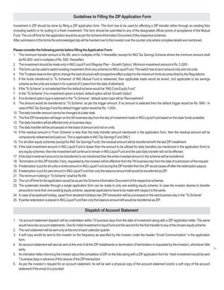 Guidelines to Filling the ZIP Application Form

Investment in ZIP should be done by filling a ZIP application form. This form has to be used for effecting a ZIP transfer either through an existing folio
(including switch) or for putting in a fresh investment. The form should be submitted to any of the designated official points of acceptance of the Mutual
Fund. The cut-off time for the application would be as per the Scheme Information Document of the respective schemes.
After submission of the forms the acknowledged slip will be handed over to the investor over the counter only where complete details are mentioned.

Please consider the following points before filling the Application Form:
1. The minimum transfer amount is Rs.99/- and in multiples of Re.1/-thereafter (except for ING Tax Savings Scheme where the minimum amount shall
    be Rs 500/- and in multiples of Rs. 500/- thereafter)
2. The investment should be made only in ING Liquid Fund (Regular Plan – Growth Option). Minimum investment amount is Rs. 5,000/-
3. The form can be used to switch existing investment (from any scheme) to ING Liquid Fund. The switch has to be in amount only and not units.
4. The Trustees reserve the right to change the load structure with prospective effect subject to the maximum limits as prescribed by the Regulations.
5. If the funds transferred to 'To Schemes' of ING Mutual Fund is redeemed, then applicable loads would be levied. (not applicable to tax savings
    scheme as the units are locked-in for a period of 3 years from the date of allotment)
6. If the 'To Scheme” is not selected then the default scheme would be “ING Core Equity Fund”.
7. In the “To Scheme” if no investment option is ticked, default option will be 'Growth Option'.
8. If no dividend option type is selected in the “To Scheme”, default option type will be 'Reinvestment'.
9. The amount would be transferred to “To Scheme” as per the trigger amount. If no amount is selected then the default trigger would be Rs. 999/-. In
    case of ING Tax Savings Fund the default trigger option would be Rs. 1,000/-.
10. The daily transfer amount cannot be changed at a later date.
11. The first ZIP transaction will begin on the 5th business day from the day of investment made in ING Liquid Fund based on the clear funds available.
12. The daily transfers will be effected only on business days.
13. The daily transfer will be processed on the basis of amount and not on units.
14. If the residual amount in 'From Scheme' is less than the daily transfer amount mentioned in the application form, then the residual amount will be
    compulsorily redeemed and paid out. This is applicable to ING Tax Savings Fund ONLY.
15. For all other equity schemes (except for ING Tax Savings Fund), the residual amount will be transferred with the last ZIP installment.
16. If the total investment amount in ING Liquid Fund is lesser than the amount to be utilized for daily transfers (as mentioned in the application form) to
    any equity schemes, then the investment will continue to remain in ING Liquid Fund and the said daily transfer will not be effected.
17. If the total investment amount to be transferred is not mentioned then the entire invested amount in the scheme will be transferred.
18. Termination on the ZIP transfer, if any, requested by the investor will be effective from the 7th business day from the date of submission of the request.
19. If redemption is put for all units or entire amount in ING Liquid Fund during the ZIP transfer then the ZIP would cease off after the redemption payout.
20. If redemption is put for part amount in ING Liquid Fund then only the balance amount left would be transferred as ZIP.
21. The minimum holding in “To Scheme” shall be Rs 99/-
22. The cut-off time for the application would be as per the Scheme Information Document of the respective schemes.
23. The systematic transfer through a single application form can be made to only one existing equity scheme. In case the investor desires to transfer
    amounts to more than one existing equity scheme, separate applications have to be made with respect to the same.
24. In case of exceptional holiday, (apart from declared holidays) two ZIP transaction will be processed on the next business day in the “To Scheme”.
25. If partial redemption is placed in ING Liquid Fund then only the balance amount left would be transferred as ZIP.

                                                         Dispatch of Account Statement

1. 1st account statement dispatch will be undertaken within 10 business days from the date of investment along with a ZIP registration letter. The same
   would have two account statements. One for initial investment in liquid fund and the second for the first transfer to any of the chosen equity scheme.
2. The next statement will be sent only at the end of each calendar quarter.
3. A soft copy would be sent to the investor on the frequency as specified by the investor under the header “Email Communication” in the application
   form.
4. An account statement will also be sent at the end of all the ZIP installments or termination (if termination is requested by the investor), whichever falls
   early.                                                                                                                                                      71
5. An intimation letter informing the investor about the completion of ZIP on the folio along with a ZIP application form for fresh investment would be sent
   7 business days in advance of the closure of the ZIP transaction.
6. As per the investor’s request for an account statement, he will be sent a physical copy of the account statement and/or a soft copy of the account
   statement if the email id is provided.
 