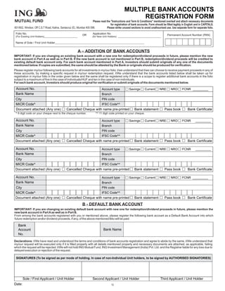 MULTIPLE BANK ACCOUNTS
                                                                                                       REGISTRATION FORM
MUTUAL FUND                                                           Please read the "Instructions and Term & Conditions" mentioned overleaf and attach necessary documents
                                                                                      for registration of bank accounts. Form should be filled legibly in English and in CAPITALS.
601/602, Windsor, Off C.S.T Road, Kalina, Santacruz (E), Mumbai 400 098.           Please strike unused sections to avoid unathourised use. Use separate form for separate folio.

 Folio No.                                                  OR        Application No
                                                                                                                                        Permanent Account Number (PAN)
 (For Existing Unit Holders)_________________________                (for New Unit Holders) ________________________________

 Name of Sole / First Unit Holder______________________________________


                                                        A – ADDITION OF BANK ACCOUNTS
IMPORTANT: If you are changing an existing bank account with a new one for redemption/dividend proceeds in future, please mention the new
bank account in Part A as well as in Part B. If the new bank account is not mentioned in Part B, redemption/dividend proceeds will be credited to
existing default bank account only. For each bank account mentioned in Part A, Investors should submit originals of any one of the documents
mentioned below. If copies are submitted, the same should be attested by the Bank or originals should be produced for verification.
Please register my/our following bank accounts for all investments in my/our folio. I/we understand that I/we can choose to receive payment proceeds in any of
these accounts, by making a specific request in my/our redemption request. I/We understand that the bank accounts listed below shall be taken up for
registration in my/our folio in the order given below and the same shall be registered only if there is a scope to register additional bank accounts in the folio
subject to a maximum of five in the case of individuals/HUF and ten in the case of non individuals.
For each bank account, Investors should produce original for verification or submit originals of the documents mentioned below.

 Account No.                                                                  Account type            Savings       Current      NRE       NRO        FCNR _________
 Bank Name                                                                    Branch
 City                                                                         PIN code
 MICR Code^                                                                   IFSC Code^^
 Document attached (Any one)                  Cancelled Cheque with name pre-printed                       Bank statement             Pass book            Bank Certificate
 ^ 9 digit code on your cheque next to the cheque number.               ^^ 11 digit code printed on your cheque.

 Account No.                                                                  Account type            Savings       Current      NRE       NRO        FCNR       _________
 Bank Name                                                                    Branch
 City                                                                         PIN code
 MICR Code^                                                                   IFSC Code^^
 Document attached (Any one)                  Cancelled Cheque with name pre-printed                       Bank statement             Pass book            Bank Certificate

 Account No.                                                                  Account type            Savings       Current      NRE       NRO        FCNR       _________
 Bank Name                                                                    Branch
 City                                                                         PIN code
 MICR Code^                                                                   IFSC Code^^
 Document attached (Any one)                  Cancelled Cheque with name pre-printed                       Bank statement             Pass book            Bank Certificate

 Account No.                                                                  Account type            Savings       Current      NRE       NRO        FCNR _________
 Bank Name                                                                    Branch
 City                                                                         PIN code
 MICR Code^                                                                   IFSC Code^^
 Document attached (Any one)                  Cancelled Cheque with name pre-printed                       Bank statement             Pass book            Bank Certificate
                                                            B - DEFAULT BANK ACCOUNT
IMPORTANT: If you are changing an existing default bank account with new one for redemption/dividend proceeds in future, please mention the
new bank account in Part A as well as in Part B.
From among the bank accounts registered with you or mentioned above, please register the following bank account as a Default Bank Account into which
future redemption and/or dividend proceeds, if any, of the above mentioned folio will be paid:

   Bank
   Account                                                                     Bank Name
   No.
Declarations: I/We have read and understood the terms and conditions of bank accounts registration and agree to abide by the same. I/We understand that
my/our request will be executed only if it is filled properly with all details mentioned properly and necessary documents are attached, as applicable, failing
which the request will be rejected. I/We will not hold ING Mutual Fund, ING Investment Management (India) Pvt. Ltd. and the Registrar liable for any loss due to
delayed execution or rejection of the request.

 SIGNATURES (To be signed as per mode of holding. In case of non-Individual Unit holders, to be signed by AUTHORISED SIGNATORIES)




        Sole / First Applicant / Unit Holder                         Second Applicant / Unit Holder                               Third Applicant / Unit Holder
Date:                                                                                  72
 