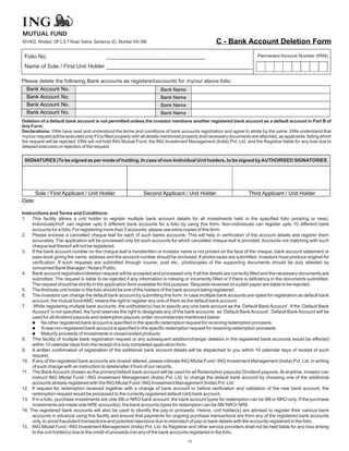 MUTUAL FUND
601/602, Windsor, Off C.S.T Road, Kalina, Santacruz (E), Mumbai 400 098.                              C - Bank Account Deletion Form
 Folio No.                                      _______________________________                                             Permanent Account Number (PAN)

 Name of Sole / First Unit Holder ______________________________________

Please delete the following Bank accounts as registered accounts for my/our above folio:
  Bank Account No.                                        Bank Name
  Bank Account No.                                        Bank Name
  Bank Account No.                                        Bank Name
  Bank Account No.                                        Bank Name
Deletion of a default bank account is not permitted unless the investor mentions another registered bank account as a default account in Part B of
this Form.
Declarations: I/We have read and understood the terms and conditions of bank accounts registration and agree to abide by the same. I/We understand that
my/our request will be executed only if it is filled properly with all details mentioned properly and necessary documents are attached, as applicable, failing which
the request will be rejected. I/We will not hold ING Mutual Fund, the ING Investment Management (India) Pvt. Ltd. and the Registrar liable for any loss due to
delayed execution or rejection of the request.


 SIGNATURES (To be signed as per mode of holding. In case of non-Individual Unit holders, to be signed by AUTHORISED SIGNATORIES




        Sole / First Applicant / Unit Holder                         Second Applicant / Unit Holder                     Third Applicant / Unit Holder
Date:

Instructions and Terms and Conditions:
1. This facility allows a unit holder to register multiple bank account details for all investments held in the specified folio (existing or new).
     Individuals/HuF can register upto 5 different bank accounts for a folio by using this form. Non-individuals can register upto 10 different bank
     accounts for a folio. For registering more than 5 accounts, please use extra copies of this form.
2. Please enclose a cancelled cheque leaf for each of such banks accounts. This will help in verification of the account details and register them
     accurately. The application will be processed only for such accounts for which cancelled cheque leaf is provided. Accounts not matching with such
     cheque leaf thereof will not be registered.
3. If the bank account number on the cheque leaf is handwritten or investor name is not printed on the face of the cheque, bank account statement or
     pass book giving the name, address and the account number should be enclosed. If photocopies are submitted, investors must produce original for
     verification. If such requests are submitted through courier, post etc., photocopies of the supporting documents should be duly attested by
     concerned Bank Manager / Notary Public.
4. Bank account registration/deletion request will be accepted and processed only if all the details are correctly filled and the necessary documents are
     submitted. The request is liable to be rejected if any information is missing or incorrectly filled or if there is deficiency in the documents submitted.
     The request should be strictly in the application form available for this purpose. Requests received on a plain paper are liable to be rejected.
5. The first/sole unit holder in the folio should be one of the holders of the bank account being registered.
6. The investors can change the default bank account by submitting this form. In case multiple bank accounts are opted for registration as default bank
     account, the mutual fund/AMC retains the right to register any one of them as the default bank account.
7.    While registering multiple bank accounts, the unitholder(s) has to specify any one bank account as the ‘Default Bank Account’. If the ‘Default Bank
     Account’ is not specified, the fund reserves the right to designate any of the bank accounts as ‘Default Bank Account’. Default Bank Account will be
     used for all dividend payouts and redemption payouts under circumstances mentioned below:
     n    No other registered bank account is specified in the specific redemption request for receiving redemption proceeds.
     n non-registered bank account is specified in the specific redemption request for receiving redemption proceeds.
          A new
     n    Maturity proceeds of investments in closed ended products.
8. This facility of multiple bank registration request or any subsequent addition/change/ deletion in the registered bank accounts would be effected
     within 10 calendar days from the receipt of a duly completed application form.
9. A written confirmation of registration of the additional bank account details will be dispatched to you within 10 calendar days of receipt of such
     request.
10. If any of the registered bank accounts are closed/ altered, please intimate ING Mtutal Fund / ING Investment Management (India) Pvt. Ltd. in writing
     of such change with an instruction to delete/alter it from of our records.
11. The Bank Account chosen as the primary/default bank account will be used for all Redemption payouts/ Dividend payouts. At anytime, investor can
     instruct ING Mtutal Fund / ING Investment Management (India) Pvt. Ltd. to change the default bank account by choosing one of the additional
     accounts already registered with the ING Mtutal Fund / ING Investment Management (India) Pvt. Ltd.
12. If request for redemption received together with a change of bank account or before verification and validation of the new bank account, the
     redemption request would be processed to the currently registered default (old) bank account.
13. If in a folio, purchase investments are vide SB or NRO bank account, the bank account types for redemption can be SB or NRO only. If the purchase
     investments are made vide NRE account(s), the bank accounts types for redemption can be SB/ NRO/ NRE.
14. The registered bank accounts will also be used to identify the pay-in proceeds. Hence, unit holder(s) are advised to register their various bank
     accounts in advance using this facility and ensure that payments for ongoing purchase transactions are from any of the registered bank accounts
     only, to avoid fraudulent transactions and potential rejections due to mismatch of pay-in bank details with the accounts registered in the folio.
15. ING Mtutal Fund / ING Investment Management (India) Pvt. Ltd. its Registrar and other service providers shall not be held liable for any loss arising
     to the unit holder(s) due to the credit of proceeds into any of the bank accounts registered in the folio.
                                                                                       73
 