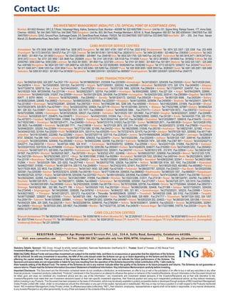Contact Us:
                                           ING INVESTMENT MANAGEMENT (INDIA) PVT. LTD. OFFICIAL POINT OF ACCEPTANCE (OPA)
    Mumbai: 601/602 Windsor, Off C.S.T.Road, Vidyanagri Marg, Kalina, Santacruz East, Mumbai - 400098 Tel: 022 40827999 Chennai: Unit No.101, Sigma Wing, Raheja Towers, 177, Anna Salai,
    Chennai - 600002. Tel: 044 3940 7600 Fax: 044 3940 7500 Bangalore: Unit No. 803, 8th Floor, Prestige Meridian-I, #29 M. G. Road, Bangalore -560 001 Tel: 080 42654444 / 39407600 Fax: 080
    39407500 Kolkatta: G/AG, Ground Floor, Sukhsagar Estate, 2/5, Sarat Bose Road, Kolkata - 700020. Tel: 033 39407600 / 30571205 Fax: 033 3940 7500 New Delhi: 201 - 205, 2nd Floor, Narain
    Manzil, 23, Barakhamba Road, New Delhi - 110001 Tel: 011 39407600 / 41510770 Fax: 01139407500.

                                                                                   CAMS INVESTOR SERVICE CENTRES
    Ahmedabad: Tel: 079 3008 2468 / 3008 2469 Fax: 3008 2473 Bangalore: Tel: 080 3057 4709 / 3057 4710 Fax: 2532 6162 Bhubaneswar: Tel: 0674 325 3307 / 325 3308 Fax: 253 4909
    Chandigarh: Tel: 0172 304 8720 / 304 8721 Fax: 271 1325 Chennai: Tel: 044 39115 561 / 39115 562 Fax: 28283 613 Cochin: Tel: 0484 323 4658 / 323 4662 Fax: 2383830 Coimbatore: Tel: 0422
    301 8000 / 301 8001 Fax: 301 8003 Durgapur: Tel: 0343 329 8890 / 329 8891 Fax: 2548190 Goa: Tel: 0832 325 1755 / 325 1640 Fax: 242 4527 Hyderabad:Tel: 040 3918 2471 / 3918 2473 Fax:
    3918 2472 Indore: Tel: 0731 325 3692 / 325 3646 Fax: 2528609 Jaipur: Tel: 0141 326 9126 / 326 9128 Fax: 5114500 Kanpur: Tel: 0512 3918003 / 3918000 Fax: 3918002 Kolkata:Tel: 033
    32550760 / 3058 2285 Fax: 3058 2288 Lucknow: Tel: 0522 391 8000 / 391 8001 Fax: 2237309 Ludhiana: Tel: 0161 301 8000 / 301 8001 Fax: 501 6811 Madurai: Tel: 0452 325 1357 / 325 2468
    Fax: 4381682 Mangalore: Tel: 0824 325 1357 / 325 2468 Fax: 425 2525 Mumbai:Tel: 022 30282468 / 30282469 Fax: 30282482 Nagpur: Tel: 0712 325 8275 / 3258272 Fax: 2432447 New Delhi:
    Tel: 011 3048 2471 / 3048 1203 Fax: 2335 3834 Patna: Tel: 0612 325 5284 / 325 5285 Fax: 2322207 Pune: Tel: 020 3028 3005 / 3028 3003 Fax: 30283001 Surat: Tel: 0261 326 2267 / 326 2468
    Vadodara: Tel: 0265 301 8032 / 301 8031 Fax:3018030 Vijayawada: Tel: 0866 329 9181 / 329 5202 Fax: 6695657 Visakhapatnam: Tel: 0891 329 8397 / 329 8374 Fax: 2540175

                                                                                          CAMS TRANSACTION POINT
   Agra: Tel:0562324 0202, 324 2267, Fax:2521 170 • Agartala: Tel:3819862923301, 2323009, Fax:2223009 • Ahmednagar: Tel:2413204221, 3204309, Fax:2320325 • Ajmer: Tel:0145329 2040, ,
   Fax:2425814 • Akola : Tel:7243203830, 3201323, Fax:2431702 • Aligarh: Tel:5713200301, 3200242, Fax:2402089 • Allahabad: Tel:0532329 1273, 329 1274, Fax:2404055 • Alleppey:
   Tel:4773209718, 3209719, Fax: • Alwar: Tel:01443200451, , Fax:2702324 • Amaravati : Tel:0721329 1965, 3205336, Fax:2564304 • Ambala: Tel:1713247437, 3248787, Fax: • Amritsar:
   Tel:0183325 7404, 9872004056, Fax:2211194 • Anand: Tel:02692325071, 320704, Fax:240981 • Anantapur: Tel:8554326980, 326921, Fax:227 024 • Angul: Tel:6764329976, 329990, •
   Ankleshwar: Tel:02646310206, 310207, Fax:220059 • Asansol: Tel:0341329 5235, 329 8306, Fax:2216054 • Aurangabad : Tel:0240329 5202, 3205141, Fax:2363664 • Bagalkot: Tel:0 93791
   85477 , 0 93791 86040, • Balasore: Tel:06782326808, , Fax:2264902 • Bareilly: Tel:5813243172, 3243322, Fax:2554228 • Belgaum: Tel:0831329 9598, , Fax:2425304 • Bellary:
   Tel:08392326848, 326065, Fax:268822 • Berhampur: Tel:06803203933, 3205855, Fax:2220001 • Bhagalpur: Tel:6413209093, 3209094, Fax:2409506 • Bhatinda: Tel:1643204511, 3204170,
   Fax:2210633 • Bhavnagar: Tel:02783208387, 3200348, Fax:2567020 • Bhilai: Tel:07883299 040, 3299 049, Fax:4050560 • Bhilwara: Tel:01482320809, 231808, Fax:231808 • Bhopal:
   Tel:0755329 5878, 329 5873, Fax:4275591 • Bhuj: Tel:02832320762, 320924, Fax:227176 • Bikaner: Tel:1513201590, 3201610, • Bilaspur: Tel:7752327886, 327887 • Bokaro: Tel:06542324
   881, 326 322, Fax:233807 • Burdwan: Tel:0342320 7001, 320 7077, Fax:2568584 • Calicut: Tel:0495325 5984, , Fax:2723173 • Cuttack: Tel:0671329 9572, , Fax:2303722 • Darbhanga:
   Tel:6272326988, 326989, • Davenegere: Tel:08192326226, 326227, Fax:230038 • Dehradun: Tel:0135325 1357, 325 8460 , Fax:2713233 • Deoghar: Tel:6432320227, 320827 , Fax:224468 •
   Dhanbad: Tel:0326329 0217, 2304675, Fax:2304675 • Dharmapuri : Tel:4342310303, 310304, Fax: • Dhule : Tel:2562329902, 329903, Fax:241281 • Erode: Tel:0424320 7730, 320 7733,
   Fax:4272073 • Faizabad: Tel:5278310664, 310665, Fax:223623 • Faridhabad: Tel:01293241148, 3241147, Fax:2410098 • Ghaziabad: Tel:01203266917, 3266918, Fax:4154476 • Gondia:
   Tel:7182321680, • Gorakhpur: Tel:0551329 4771, , Fax:2344065 • Gulbarga: Tel:8472310119, 310523, Fax:221728 • Guntur: Tel:0863325 2671, , Fax:668 0838 • Gurgaon: Tel:0124326 3763,
   326 3833, Fax:4082660 • Guwahati: Tel:0361260 7771, , Fax:2139038 • Gwalior: Tel:0751320 2873, 320 2311, Fax:2427662 • Haldia: Tel:3224320273, 321826, Fax:276655 • Hazaribag:
   Tel:6546320251, 320250, Fax:223959 • Himmatnagar: Tel:2772321080, 321090, Fax:244332 • Hisar: Tel:1662329580, 315546, Fax:283100 • Hoshiarpur : Tel:1882321081, 321082, • Hosur:
   Tel:04344321002, 321004, Fax:220200 • Hubli: Tel:0836329 3374 , 320 0114, Fax:4255255 • Itarsi: Tel:7572321474, 321475, Fax:241190 • Jabalpur: Tel:0761329 1921, 3205062, Fax:4017146 •
   Jalandhar: Tel:01813254883, 2222882, Fax:2222882 • Jalgaon: Tel:02573207118, 3207119, Fax:2235343 • Jammu: Tel:01919906082698, 2432601, Fax:2432601 • Jamnagar: Tel:0288329
   9737, 3206200, Fax:266 1942 • Jamshedpur: Tel:0657329 4594, 3294202, Fax:2224879 • Jhansi: Tel:5103202399, , Fax:2332455 • Jodhpur: Tel:0291325 1357, 3249144, Fax:2628039 •
   Junagadh: Tel:02853200909, 3200908, Fax:2653682 • Kadapa: Tel:8562322469, 322099, Fax:254122 • Kakinada: Tel:884320 7474 , 320 4595, Fax:2367 891 • Kalyani: Tel:03332422712,
   32422711, Fax:25022720 • Kannur: Tel:497324 9382, 324 9147, • Karimnagar: Tel:8783205752, 3208004, Fax:225594 • Karur: Tel:4324311329, 310064, Fax:262130 • Kestopur:
   Tel:03332415332, 32415333, Fax:25768098 • Kolhapur: Tel:02313209 732, 3209 356, Fax:2650401 • Kollam: Tel:4743248376, 3248377, Fax:2742850 • Kota: Tel:0744329 3202, , Fax:2505452 •
   Kottayam: Tel:04813207 011, 320 6093, Fax:2302763 • Kumbakonam: Tel:4353201333, 3200911, Fax:2403747 • Kurnool: Tel:8518312 978 , 312 970 , Fax:329504 • Latur: Tel:2382341927,
   341507, Fax:257574 • Manipal: Tel:0820325 5827, , Fax:2573333 • Margao: Tel:832322 4761, 3224658, • Mathura: Tel:05653207007, 3206959, Fax:2404229 • Meerut: Tel:0121325 7278, ,
   Fax:2421238 • Mehsana: Tel:2762323985, 323117, • Moga: Tel:1636310088, 310909, Fax:502994 • Moradabad: Tel:0591329 7202, 329 9842, Fax:2493144 • Morbi: Tel:2822326910, 326911,
   Fax:221181 • Muzzafarpur: Tel:06213207504, 3207052, Fax:2246022 • Mysore: Tel:08213206991, 3294503, Fax:2342182 • Namakkal: Tel:4286322540, 322541, • Nanded: Tel:2462315980,
   312564, • Nasik: Tel:0253329 7084, 325 0202, Fax:2577448 • Navsari: Tel:02637327709, 329238, Fax:248744 • Nellore: Tel:0861329 8154, 320 1042, Fax:2302398 • Nizamabad:
   Tel:8462310007, 310008, • Palakkad: Tel:4913261114, 3261115, Fax:2548093 • Palanpur: Tel:2742321810, 321811, Fax:255747 • Panipat: Tel:0180325 0525, 400 9802, Fax:4009802 • Patiala:
   Tel:0175329 8926, 222 9633, Fax:2229633 • Pondicherry: Tel:0413421 0030, 329 2468, Fax:4210030 • Porbandar: Tel:2863207767, 3205220, Fax:2243031 • Rae Bareli: Tel:5353203360,
   3203361, Fax:2205366 • Raichur: Tel:8532323215, 323006, Fax:250106 • Raipur: Tel:07713296 404, 3290830, Fax:2888002 • Rajahmundry: Tel:0883325 1357, , Fax:6665531 • Rajapalayam:
   Tel:4563327520, 327521, • Rajkot: Tel:0281329 8158, 329 8206, Fax:2227552 • Ranchi: Tel:0651329 6202, 329 8058, Fax:2226601 • Ratlam: Tel:07412324829, 324817, Fax:235788 • Ratnagiri:
   Tel:2352322940, 322950, Fax:222048 • Rohtak: Tel:01262318687, 318589, Fax:258436 • Roorkee: Tel:1332312386, 312011, Fax:273139 • Ropar: Tel:1881324761, 324760, Fax:228618 •
   Rourkela: Tel:0661329 0575, • Sagar: Tel:7582326711, 326894, Fax:408402 • Saharanpur: Tel:1323255589, 3255591, Fax:2712507 • Salem: Tel:0427325 2271, 320 0319, Fax:2330592 •
   Sambalpur: Tel:0663329 0591, Fax:2405606 • Satara: Tel:2162320926, 320989, Fax:281706 • Satna: Tel:7672320896, 320756, Fax:406996 • Shimla: Tel:1773204944, 3204945, Fax:2650737 •
   Shimoga: Tel:8182322 966 , 322 980, Fax:271 706 • Siliguri: Tel:0353329 1103, Fax:2531024 • Sitapur: Tel:5862324356, 324408, Fax:271399 • Solapur: Tel:02173204201, 3204200,
   Fax:2724548 • Sriganganagar: Tel:1543206580, 3206295, Fax:2476742 • Srikakulam: Tel:8942321 900, 321 901, • Surendranagar: Tel:2752320231, 320233, Fax:230999 • Tanjore:
   Tel:4362319022, • Thiruppur: Tel:04213201271, 3201272, Fax:4242134 • Thiruvalla: Tel:4693208430, 3200921 • Tirunelveli: Tel:0462320 0308, 320 0102, Fax:2333688 • Tirupathi:
   Tel:08773206887, 3209257, Fax:2225056 • Trichur: Tel:0487325 1564, Fax:2420646 • Trichy: Tel:0431329 6906, 329 6909 , Fax:2741717 • Trivandrum: Tel:0471324 0202, 324 1357,
   Fax:2554178 • Tuticorin: Tel:4613209960, 3209961, • Udaipur: Tel:0294329 3202, 3200054, Fax:2454567 • Valsad: Tel:02632324 202, 324623, • Vapi: Tel:2603201249, 3201268, • Varanasi:
   Tel:0542325 3264, 325 3265, Fax:2202126 • Vashi: Tel:02232598154, 32598155, Fax:27892991 • Vellore: Tel:04163209017, 3209018, Fax:4202233 • Veraval: Tel:2876322900, 322901,
   Fax:246600 • Warangal: Tel:0870320 2063, 320 9927, Fax:2554888 • Wardha : Tel:7152327735, 327346, Fax:245678 • Yamuna Nagar: Tel:1732316880, 316770, Fax:225339 • Ongole: Tel.:
   08592 322707,08592 322708
                                                                                        CAMS COLLECTION CENTRES
   Bharuch (Ankleshwar TP):Tel: 9825304183 Sangli (Kohlapur): Tel: 9326016616 Andheri (Mumbai ISC): Tel: 22 25261431 C.R.Avenue (Kolkata ISC): Tel: 9339746915 Howrah (Kolkata ISC):
   Tel: 9331737444 Karnal (Panipat TP): Tel: 9813999809 Mapusa (ISC : Goa): Tel: 9326126122 Nadiad (TP: Anand TP): Bhusawal (Jalgaon TP) Unjha (Mehsana) Jalna C.C. (Aurangabad)
   Ichalkarnaji (Kolhapur) Tel: 231 3209356



                    REGISTRAR: Computer Age Management Services Pvt. Ltd., 514-A, Sathy Road, Ganapathy, Coimbatore-641006.
         Visit: www.camsonline.com    Toll Free: 1800 200 2267 (applicable only from BSNL/MTNL telephones) Email: enq_i@camsonline.com


Statutory Details: Sponsor: ING Group, through its wholly owned subsidiary, Nationale Nederlanden Interfinance B.V., Trustee: Board of Trustees of ING Mutual Fund,
Investment Manager: ING Investment Management (India) Private Limited.
RISK FACTORS: Mutual Funds and securities investment are subject to the market risks, and there is no assurance or guarantee that the objectives of the Scheme
will be achieved. As with any investment in securities, the NAV of the units issued under the Scheme can go up or down depending on the factors and the forces
affecting the capital markets. Past performance of the Sponsors/ Mutual Fund or their affiliates does not indicate the future performance of the Scheme. The
Sponsors and associates are not responsible or liable for any loss resulting from the operation of the Scheme beyond the initial contribution of Rs. 1 lakh made by
them towards setting of the Mutual Fund. The names of the Schemes do not in any manner indicate either the quality of the Scheme or its future prospects and returns. The Schemes do not guarantee or
assure returns. Please read the Scheme Information Document /Statement of Additional Information / Key Information Memorandum carefully before investing.
Important Disclosure: This Document and the Information contained herein do not constitute a distribution, an endorsement, an offer to buy or sell or the solicitation of an offer to buy or sell any securities or any other
financial products / investment products (collectively “Products”) mentioned in this Document or an attempt to influence the opinion or behavior of the Investors/Recipients. All such Information in the Document should not
be relied upon and does not constitute any investment advice and any use of the Information / any investments and investment related decisions of the Investors/Recipients are at their sole discretion & risk.
Investors/Recipients must make their own investment decisions based on their own specific investment objectives, their financial position and using such independent professional advice, as they believe necessary,
before investing in any Products. This Document has been prepared on the basis of information, which may be already available in publicly accessible media or developed through analysis of ING Investment Management
(India) Private Limited (IIM, India). Under no circumstances should this information or any part of it be copied, reproduced or redistributed. ING may or may not have a position in or with respect to the Products mentioned
herein. ING Investment Management (India) Private Limited, its affiliates/associates (collectively “ING”), their directors, employees, representatives or agents shall not be liable or responsible, in any manner whatsoever,
to any Investor/Recipient or any other person/entity, for any of their acts based on the contents of this document .
 
