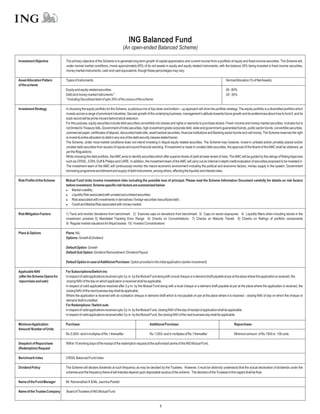 ING Balanced Fund
                                                                           (An open-ended Balanced Scheme)

Investment Objective          The primary objective of the Scheme is to generate long term growth of capital appreciation and current income from a portfolio of equity and fixed-income securities. The Scheme will,
                              under normal market conditions, invest approximately 65% of its net assets in equity and equity related instruments, with the balance 35% being invested in fixed income securities,
                              money market instruments, cash and cash equivalents, though these percentages may vary.

Asset Allocation Pattern      Types of Instruments                                                                                                            NormalAllocation (% of NetAssets)
of the scheme
                              Equity and equity related securities                                                                                            65 - 80%
                              Debt and money market instruments *                                                                                             20 - 35%
                              * Including Securitised debt of upto 35% of the corpus of the scheme

Investment Strategy           In choosing the equity portfolio for the Scheme, a judicious mix of top-down and bottom – up approach will drive the portfolio strategy. The equity portfolio is a diversified portfolio which
                              invests across a range of prominent industries. Secular growth of the underlying business, management’s attitude towards future growth and its preferences about how to fund it, and its
                              track record will be prime movers behind stock selection.
                              For this purpose, equity securities include debt securities convertible into shares and rights or warrants to purchase shares. Fixed–income and money market securities includes but is
                              not limited to Treasury bills, Government of India securities, high investment grade corporate debt, state and government-guaranteed bonds, public sector bonds, convertible securities,
                              commercial paper, certificates of deposit, discounted trade bills, asset backed securities, financial institutions and Banking sector bonds and call money. The Scheme reserves the right
                              to invest its entire allocation to debt in any one of the debt security classes stated herein.
                              The Scheme, under most market conditions does not intend investing in illiquid equity related securities. The Scheme may however, invest in unlisted and/or privately placed and/or
                              unrated debt securities from issuers of repute and sound financial standing. If investment is made in unrated debt securities, the approval of the Board of the AMC shall be obtained, as
                              per the Regulations.
                              While choosing the debt portfolio, the AMC aims to identify securities which offer superior levels of yield at lower levels of risks. The AMC will be guided by the ratings of Rating Agencies
                              such as CRISIL, ICRA, Duff & Phelps and CARE. In addition, the investment team of the AMC will carry out an internal in depth credit evaluation of securities proposed to be invested in.
                              The investment team of the AMC will continuously monitor the macro-economic environment including the political and economic factors, money supply in the system, Government
                              borrowing programme and demand and supply of debt instruments, among others, affecting the liquidity and interest rates.

Risk Profile of the Scheme    Mutual Fund Units involve investment risks including the possible loss of principal. Please read the Scheme Information Document carefully for details on risk factors
                              before investment. Scheme specific risk factors are summarized below:
                              l   Market volatility;
                              l   Liquidity Risk associated with unrated and unlisted securities;
                              l associated with investments in derivatives / foreign securities /securitized debt;
                                  Risk
                              l   Credit and Market Risk associated with money market.

Risk Mitigation Factors       1) Track and monitor deviations from benchmark 2) Exercise caps on deviations from benchmark 3) Caps on sector exposures 4) Liquidity filters when including stocks in the
                              investment universe 5) Mandated Tracking Error Range 6) Checks on Concentrations 7) Checks on Maturity Trends 8) Checks on Ratings of portfolio components
                              9) Regular market valuations for illiquid assets 10) Investor Concentrations

Plans & Options               Plans: NIL
                              Options: Growth & Dividend

                              Default Option: Growth
                              Default Sub Option: Dividend Reinvestment / Dividend Payout

                              Default Option in case ofAdditional Purchase: Option provided in the initial application (earlier investment)

Applicable NAV                For Subscriptions/Switch-ins
(after the Scheme Opens for   In respect of valid applications received upto 3 p.m. by the Mutual Fund along with a local cheque or a demand draft payable at par at the place where the application is received, the
repurchase and sale)           closing NAV of the day on which application is received shall be applicable.
                              In respect of valid applications received after 3 p.m. by the Mutual Fund along with a local cheque or a demand draft payable at par at the place where the application is received, the
                              closing NAV of the next business day shall be applicable.
                              Where the application is received with an outstation cheque or demand draft which is not payable on par at the place where it is received – closing NAV of day on which the cheque or
                              demand draft is credited.
                              For Redemptions / Switch outs
                              In respect of valid applications received upto 3 p.m. by the Mutual Fund, closing NAV of the day of receipt of application shall be applicable.
                              In respect of valid applications received after 3 p.m. by the Mutual Fund, the closing NAV of the next business day shall be applicable.

Minimum Application           Purchase:                                                          Additional Purchase:                                               Repurchase:
Amount/ Number of Units
                              Rs.5,000/- and in multiples of Re.1 thereafter                     Rs.1,000/- and in multiples of Re.1 thereafter                     Minimum amount of Rs.1000 or 100 units

Despatch of Repurchase        Within 10 working days of the receipt of the redemption request at the authorised centre of the ING Mutual Fund.
(Redemption) Request

Benchmark Index               CRISIL Balanced Fund Index

Dividend Policy               The Scheme will declare dividends at such frequency as may be decided by the Trustees. However, it must be distinctly understood that the actual declaration of dividends under the
                              schemes and the frequency there of will interalia depend upon disposable surplus of the scheme. The decision of the Trustees in this regard shall be final.

Name of the Fund Manager      Mr. Ramanathan K & Ms. Jasmina Parekh

Name of the Trustee Company   Board of Trustees of ING Mutual Fund



                                                                                                         8
 
