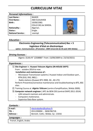CURRICULUM VITAE
Personal Informations :
Last Name :
First Name :
Birth :
Nationality :
Status :
National Service :
BAIKER
ABD ELOUAHEB
19/09/1982.
COLLO (W) de SKIKDA.
Algerian.
Single .
exempt
Education :
Electronics Engineering (Telecommunication) Bac + 5
Ingénieur d'état en électronique
option : Communication ; (Promotion : 2009 Université de 20 août 1955 Skikda)
Driving licenses :
Algeria (Collo N° 12508887 From: 13/09/2009 to: 23/10/2021)
Experiences :
1) Site Engineer in Huawei Telecom Algérie (IN-HOUSE DEPT)
From : octobre 2014 to now.
Installation and maintenance of :
- Microwave Transmission systems ( Huawei Indoor and Outdoor part ,
RTN (910, 950, 980) ) .
- Radio stations (Huawei BTS 3900, 3G , 4G LTE)
Perform Preventive/corrective maintenance and troubleshooting to BTS, BSC
sites .
2) Training Course at Algérie Télécom (centre d'amplification, Skikda 2009).
3) Computer network engineer ( APC de BENI ZID (contrat DAIP) 2011-2014)
- LAN network maintain and administrate.
- Computers maitenance.
- Supervise Data Base system.
Contacts :
E-mail :
TEL :
Adresse :
electrobaiker@yahoo.fr
0551290004 ; 0696786718 .
Benizid ; Collo ; Skikda. Cp : 21016
Languages :
French, English, Arabic
 