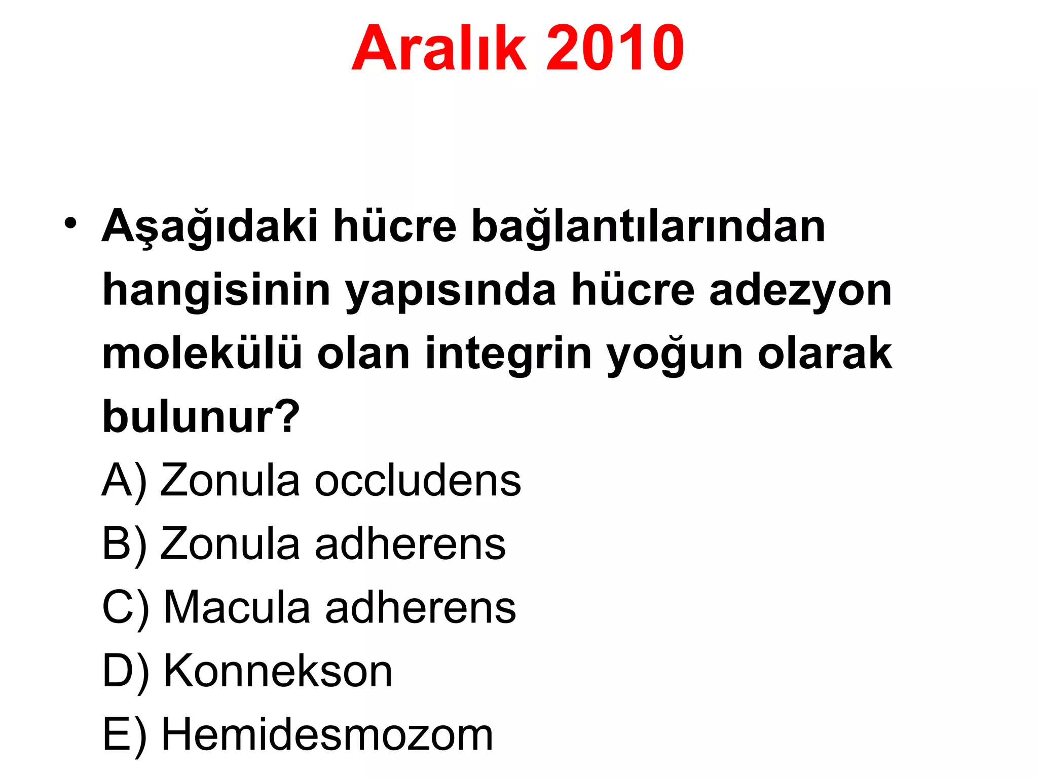 Aralık 2010
• Asagıdaki hücre baglantılarından
̧ ̆
̆
hangisinin yapısında hücre adezyon
molekülü olan integrin yogun olarak
̆
bulunur?
A) Zonula occludens
B) Zonula adherens
C) Macula adherens
D) Konnekson
E) Hemidesmozom

 