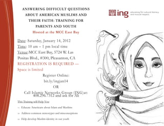ANSWERING DIFFICULT QUESTIONS
        ABOUT AMERICAN MUSLIMS AND
           THEIR FAITH: TRAINING FOR
                 PARENTS AND YOUTH
              Hosted at the MCC East Bay

Date: Saturday, January 14, 2012
Time: 10 am – 1 pm local time
Venue:MCC East Bay, 5724 W. Las
Positas Blvd., #300, Pleasanton, CA
REGISTRATION IS REQUIRED —
Space is limited
                Register Online:
                 bit.ly/ingjan14
                       OR
    Call Islamic Networks Group (ING)at:
          408.296.7312 and ask for Ali
This Training will Help You:
   Educate Americans about Islam and Muslims

   Address common stereotypes and misconceptions

   Help develop Muslim identity in our youth
 