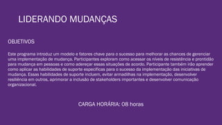 LIDERANDO MUDANÇAS
OBJETIVOS
Este programa introduz um modelo e fatores chave para o sucesso para melhorar as chances de gerenciar
uma implementação de mudança. Participantes exploram como acessar os níveis de resistência e prontidão
para mudança em pessoas e como adereçar essas situações de acordo. Participante também irão aprender
como aplicar as habilidades de suporte especificas para o sucesso da implementação das iniciativas de
mudança. Essas habilidades de suporte incluem, evitar armadilhas na implementação, desenvolver
resiliência em outros, aprimorar a inclusão de stakeholders importantes e desenvolver comunicação
organizacional.
CARGA HORÁRIA: 08 horas
 