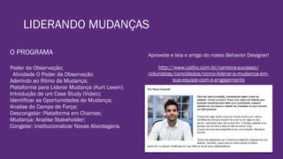 LIDERANDO MUDANÇAS
O PROGRAMA
Poder da Observação;
Atividade O Poder da Observação
Aderindo ao Ritmo da Mudança;
Plataforma para Liderar Mudança (Kurt Lewin);
Introdução de um Case Study (Video);
Identificar as Oportunidades de Mudança;
Analise do Campo de Força;
Descongelar: Plataforma em Chamas;
Mudança: Analise Stakeholder;
Congelar: Institucionalizar Novas Abordagens.
Aproveite e leia o artigo do nosso Behavior Designer!
http://www.catho.com.br/carreira-sucesso/
colunistas/convidados/como-liderar-a-mudanca-em-
sua-equipe-com-o-engajamento
 