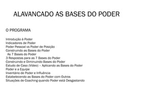 ALAVANCADO AS BASES DO PODER
O PROGRAMA
Introdução à Poder
Indicadores de Poder
Poder Pessoal vs Poder de Posição
Construindo as Bases do Poder
As 7 Bases do Poder
3 Respostas para as 7 Bases do Poder
Construindo e Diminuindo Bases do Poder
Estudo de Caso (Vídeo) – Aplicando as Bases do Poder
Poder e a Equipe
Inventário de Poder e Influência
Estabelecendo as Bases do Poder com Outros
Situações de Coaching quando Poder está Desgastando
 