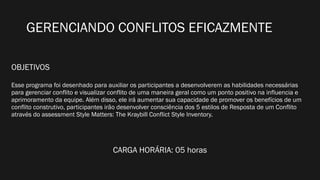 GERENCIANDO CONFLITOS EFICAZMENTE
OBJETIVOS
Esse programa foi desenhado para auxiliar os participantes a desenvolverem as habilidades necessárias
para gerenciar conflito e visualizar conflito de uma maneira geral como um ponto positivo na influencia e
aprimoramento da equipe. Além disso, ele irá aumentar sua capacidade de promover os benefícios de um
conflito construtivo, participantes irão desenvolver consciência dos 5 estilos de Resposta de um Conflito
através do assessment Style Matters: The Kraybill Conflict Style Inventory.
CARGA HORÁRIA: 05 horas
 