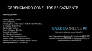 GERENCIANDO CONFLITOS EFICAZMENTE
O PROGRAMA
Introdução ao Conflito;
Torne Pessoal;
Introdução a Ambientes de Trabalho Conflitantes;
O Impacto do Conflito;
Fontes do Conflito;
Seus Estilos de Conflito;
Inventário Kraybill;
Os 5 Estilos de Conflito;
Conflito Pode Ser Construtivo;
Gerenciando Conflito Eficazmente;
Aplicando Estilos de Resolução de Conflito;
Mapa para Conflito Construtivo.
Deguste o Artigo do nosso Consultor!
http://www.gazetaonline.com.br/_conteudo/2016/03/
noticias/empregos/3933071-5-habitos-que-afetam-a-
produtividade-no-trabalho.html
 