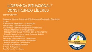 LIDERANÇA SITUACIONAL®
CONSTRUINDO LÍDERES
O PROGRAMA
Assessment Online: Leadership Effectiveness & Adaptability Description
(LEAD);
4 Momentos da Verdade* - Sustentação;
Introdução a Liderança Situacional®;
O Modelo de Liderança Situacional®: Visão Geral;
Passo 1: Identificar a Tarefa Especifica
Passo 2: Avaliar a Atual Prontidão para o Desempenho
Passo 3: Adaptar e Comunicar a Resposta do Líder
Resultados do Assessment;
Aplicação, Desenvolvimento e Regressão;
Cases de Vídeo de Paridade/Disparidade;
Passo 4: Gerenciar o Movimento
O Impacto do Desenvolvimento;
O Papel da Regressão;
FeedForward e Conclusão.
 