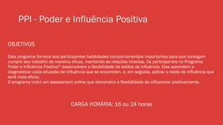 PPI - Poder e Influência Positiva
OBJETIVOS
Este programa fornece aos participantes habilidades comportamentais importantes para que consigam
cumprir seu trabalho de maneira eficaz, mantendo as relações intactas. Os participantes no Programa
Poder e Influência Positiva® desenvolvem a flexibilidade de estilos de influência. Eles aprendem a
diagnosticar cada situação de influência que se encontram, e, em seguida, aplicar o estilo de influência que
será mais eficaz.
O programa inclui um assessment online que demonstra a flexibilidade de influenciar positivamente.
CARGA HORÁRIA: 16 ou 24 horas
 