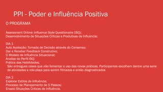 PPI - Poder e Influência Positiva
O PROGRAMA
Assessment Online: Influence Style Questionaire (ISQ);
Desenvolvimento de Situações Críticas e Produtivas de Influência;
DIA 1
Auto Avaliação: Tomada de Decisão através do Consenso;
Dar e Receber Feedback Construtivo;
O Modelo de Influência Situacional;
Analise do Perfil ISQ;
Prática das Habilidades;
São entregues cases que irão fomentar o uso das novas práticas. Participantes escolhem dentre uma serie
de atividades e role-plays para serem filmados e então diagnosticados
DIA 2
Explorar Estilos de Influência;
Processo de Planejamento de 5 Passos;
Ensaio Situações Criticas de Influência.
 