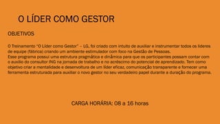 O LÍDER COMO GESTOR
OBJETIVOS
O Treinamento “O Líder como Gestor” – LG, foi criado com intuito de auxiliar e instrumentar todos os lideres
de equipe (fábrica) criando um ambiente estimulador com foco na Gestão de Pessoas.
Esse programa possui uma estrutura pragmática e dinâmica para que os participantes possam contar com
o auxilio do consultor ING na jornada de trabalho e no acréscimo do potencial de aprendizado. Tem como
objetivo criar a mentalidade e desenvoltura de um líder eficaz, comunicação transparente e fornecer uma
ferramenta estruturada para auxiliar o novo gestor no seu verdadeiro papel durante a duração do programa.
CARGA HORÁRIA: 08 a 16 horas
 