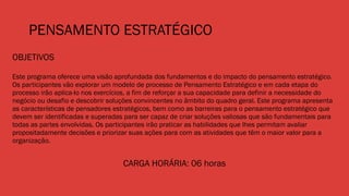 PENSAMENTO ESTRATÉGICO
OBJETIVOS
Este programa oferece uma visão aprofundada dos fundamentos e do impacto do pensamento estratégico.
Os participantes vão explorar um modelo de processo de Pensamento Estratégico e em cada etapa do
processo irão aplica-lo nos exercícios, a fim de reforçar a sua capacidade para definir a necessidade do
negócio ou desafio e descobrir soluções convincentes no âmbito do quadro geral. Este programa apresenta
as características de pensadores estratégicos, bem como as barreiras para o pensamento estratégico que
devem ser identificadas e superadas para ser capaz de criar soluções valiosas que são fundamentais para
todas as partes envolvidas. Os participantes irão praticar as habilidades que lhes permitam avaliar
propositadamente decisões e priorizar suas ações para com as atividades que têm o maior valor para a
organização.
CARGA HORÁRIA: 06 horas
 