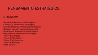 PENSAMENTO ESTRATÉGICO
O PROGRAMA
Overview do Pensamento Estratégico;
Case Study: Pensamento Estratégico;
Características dos Pensadores Estratégicos;
Barreiras para o Pensamento Estratégico;
Ferramentas do Pensamento Estratégico;
O Processo do Pensamento Estratégico:
Passo 1: Avaliação
Passo 2: Abordagem
Passo 3: Alinhamento
Passo 4: Aplicação
Plano de Ação.
 
