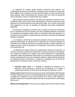 La ingeniería de tránsito agrupa técnicas modernas para conocer, con
metodologías científicas, las relaciones y limitaciones que condicionan la operación
de la vialidad. Para el ingeniero civil que pretende obtener el mejor servicio de las
obras públicas, estos conocimientos son de gran valor en la toma de decisiones
acerca del diseño, control o mantenimiento de la vialidad.
Esas decisiones pueden significar reducción de congestión de tránsito, de los
accidentes viales, de los costos, entre otros beneficios, lo cual se traduce en mayor
eficiencia en el funcionamiento de las estructuras viales, por lo que la inclusión de
esta asignatura en el plan de estudios de Ingeniería Civil queda ampliamente
justificada.
El estudio de la Ingeniería de tránsito y de su mejora en eficiencia y eficacia es
todo un resultado de números estudios, que como resultados llevados a la práctica
se convierten en verdaderas obras civiles, no obstante el diseño de cada tipo y la
normativa de cada región en ocasiones limitan en ciertas circunstancias diferentes
aspectos en general.
La concepción y diseño de un sistema de transporte incluye la selección entre
diferentes alternativas, la estimación de la demanda que el sistema atenderá, la
capacidad y los niveles de servicio que se pueden proveer a lo largo del tiempo. El
sistema incluye al modo de transporte, a las personas, mercancías y vehículos y a
la infraestructura vial.
La ingeniería de tránsito estudia las características básicas del conductor, el
vehículo y el camino, además de la interacción de cada uno de ellos con los demás.
Los estudios de ingeniería de tránsito sirven para identificar las características
relevantes y definir los problemas relacionados con la planeación y la operación del
tránsito y la infraestructura de vías, carreteras y destinos, además el flujo del tránsito
es fundamental para el desarrollo y el diseño de estrategias para el control de
intersecciones, carreteras rurales y tramos de carretera.
1. Definición según autor: F. A. Rayfield la ingeniería de tránsito es “La
aplicación de los principios y técnicas de la ingeniería en el estudio y
mejoramiento del flujo de Vehículos y el transporte de personas y cosas”.
Análisis propio: Básicamente para que exista un buen funcionamiento del transporte
vehicular, de personas o cosas, es indispensable tener conocimiento de los métodos
y utilidad de la ingeniería, ya que se encuentran de la mano y poder realizar un
proyecto exitoso con los grandes aportes que ella nos proporciona no exista algún
tipo de error.
Referencias bibliográficas: Introducción a la ingeniera de transito de María Acosta
 