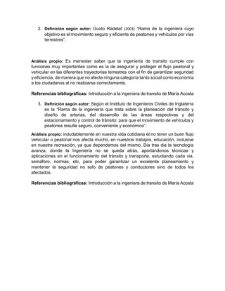 2. Definición según autor: Guido Radelat (2003) “Rama de la ingeniera cuyo
objetivo es el movimiento seguro y eficiente de peatones y vehículos por vías
terrestres”.
Análisis propio: Es menester saber que la ingeniería de transito cumple con
funciones muy importantes como es la de asegurar y proteger el flujo peatonal y
vehicular en las diferentes trayectorias terrestres con el fin de garantizar seguridad
y eficiencia, de manera que no afecte ninguna categoría tanto social como economía
a los ciudadanos al no realizarse correctamente.
Referencias bibliográficas: Introducción a la ingeniera de transito de María Acosta
3. Definición según autor: Según el Instituto de Ingenieros Civiles de Inglaterra
es la “Rama de la ingeniería que trata sobre la planeación del tránsito y
diseño de arterias, del desarrollo de las áreas respectivas y del
estacionamiento y control de tránsito; para que el movimiento de vehículos y
peatones resulte seguro, conveniente y económico”.
Análisis propio: indudablemente en nuestra vida cotidiana el no tener un buen flujo
vehicular o peatonal nos afecta mucho, en nuestros trabajos, educación, inclusive
en nuestra recreación, ya que dependemos del mismo. Dia tras dia la tecnología
avanza, donde la Ingeniería no se queda atrás, aportándonos técnicas y
aplicaciones en el funcionamiento del tránsito y transporte, estudiando cada via,
semáforo, normas, etc, para poder garantizar un excelente planeamiento y
mantener la seguridad no solo de peatones y conductores sino de todos los
afectados.
Referencias bibliográficas: Introducción a la ingeniera de transito de María Acosta
 