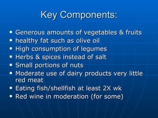 Key Components: Generous amounts of vegetables & fruits healthy fat such as olive oil High consumption of legumes Herbs & spices instead of salt Small portions of nuts Moderate use of dairy products very little red meat Eating fish/shellfish at least 2X wk Red wine in moderation (for some) 