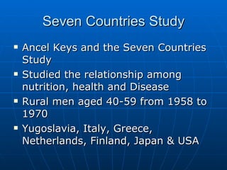 Seven Countries Study Ancel Keys and the Seven Countries Study  Studied the relationship among nutrition, health and Disease Rural men aged 40-59 from 1958 to 1970 Yugoslavia, Italy, Greece, Netherlands, Finland, Japan & USA  