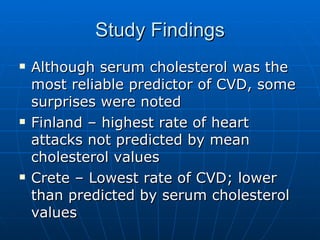 Study Findings Although serum cholesterol was the most reliable predictor of CVD, some surprises were noted Finland – highest rate of heart attacks not predicted by mean cholesterol values Crete – Lowest rate of CVD; lower than predicted by serum cholesterol values 