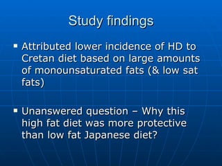 Study findings Attributed lower incidence of HD to Cretan diet based on large amounts of monounsaturated fats (& low sat fats) Unanswered question – Why this high fat diet was more protective than low fat Japanese diet? 