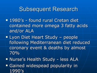 Subsequent Research 1980’s - found rural Cretan diet contained more omega 3 fatty acids and/or ALA Lyon Diet Heart Study – people following Mediterranean diet reduced coronary event & deaths by almost 70% Nurse’s Health Study - less ALA Gained widespead popularity in 1990’s Continues to be studied… 
