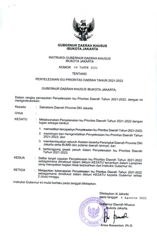 Ditetapkan di Jakarta
ada tanggal 4 Agustus 2021
rnur Daerah Khusus
bukota Jakarta,
1J•
d4KAR1' Y
Anies Baswedan, Ph.D.
GUBERNUR DAERAH KHUSUS
IBUKOTA JAKARTA
INSTRUKSI GUBERNUR DAERAH KHUSUS
IBUKOTA JAKARTA
NOMOR 49 TAKIN 2021
TENTANG
PENYELESAIAN ISU PRIORITAS DAERAH TAHUN 2021-2022
GUBERNUR DAERAH KHUSUS IBUKOTA JAKARTA,
Dalam rangka percepatan Penyelesaian Isu Prioritas Daerah Tahun 2021-2022, dengan ini
menginstruksikan:
Kepada	: Sekretaris Daerah Provinsi DKI Jakarta
Untuk
KESATU	: Melaksanakan Penyelesaian Isu Prioritas Daerah Tahun 2021-2022 dengan
tugas sebagai berikut:
1. memastikan tercapainya Penyelesaian Isu Prioritas Daerah Tahun 2021-2022;
2. memimpin dan mengendalikan Penyelesaian Isu Prioritas Daerah Tahun
2021-2022; dan
3. memberdayakan seluruh Asisten beserta Perangkat Daerah Provinsi DKI
Jakarta serta BUMD dan potensi daerah lainnya; dan
4. bertanggung jawab penuh dalam Penyelesaian Isu Prioritas Daerah
Tahun 2021-2022.
KEDUA	
: Daftar target capaian Penyelesaian Isu Prioritas Daerah Tahun 2021-2022
sebagaimana dimaksud dalam diktum KESATU tercantum dalam Lampiran
yang merupakan bagian tidak terpisahkan dari Instruksi Gubernur ini.
KETIGA	
: Melaporkan ketercapaian Penyelesaian Isu Prioritas Daerah Tahun 2021-2022
sebagaimana dimaksud dalam diktum KESATU kepada Gubernur setiap
2 (dua) minggu.
Instruksi Gubernur ini mulai ber-laku pada tanggal ditetapkan.
 
