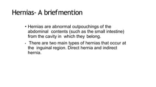 Hernias- A briefmention
• Hernias are abnormal outpouchings of the
abdominal contents (such as the small intestine)
from the cavity in which they belong.
• There are two main types of hernias that occur at
the inguinal region. Direct hernia and indirect
hernia.
 