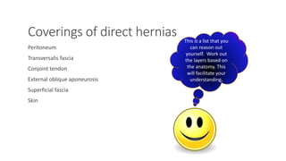 Coverings of direct hernias 
Peritoneum 
Transversalis fascia 
Conjoint tendon 
External oblique aponeurosis 
Superficial fascia 
Skin 
This is a list that you 
can reason out 
yourself. Work out 
the layers based on 
the anatomy. This 
will facilitate your 
understanding. 
MUHAMMAD RAMZAN UL REHMAN 20 
