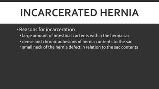 INCARCERATED HERNIA
 Reasons for incarceration
 large amount of intestinal contents within the hernia sac
 dense and chronic adhesions of hernia contents to the sac
 small neck of the hernia defect in relation to the sac contents

 